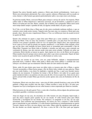 Quando Èşu estava fazendo aquilo, conjurou a Morte para dormir profundamente. Assim que a
Morte caiu celestemente adormecido, Èşu, como o garoto, ordenou a Obará para subir na escada ver
como chamar o velho homem que parecia particularmente sadio e seu corpo estava sem doença.
Na próxima manhã, Morte, convocou Obará, para começar o serviço de curá-lo. Em resposta, Obará
colheu todas as folhas disponíveis e adicionou iyerossun, seu pó divinatório, e preparou-os para a
Morte se levantar por sete dias. Morte, contudo, não se banhou com o preparado. Obara estava neste
meio tempo dando sempre o quinhão do leão, de alguma comida dada a ele para o garoto.
No 6º dia o rei da Morte disse a Obara que ele não estava recebendo nenhuma melhora, e que ao
contrário estava tendo noites insones. Naquela noite Èşu mais uma vez conjurou a Morte para uma
pesada e doce dose de sono e impulsionou Obara e o Yaw a se infiltrar por meio da escada invisível
no quarto da Morte.
Quanto eles entraram no quarto o rapaz disse para Obará que a cesta continha a vestimenta de
doença da Morte. Uma vez fora, Èşu encantou o caminho para o rio para ficar livre de todas as
criaturas vivas, porque é proibido a todo ser vivo ver aquele pote. Depois disso, eles seguiram para
levar o pote ao rio no qual foi atirado em seguida, amanheceu, e o dia fatídico tinha chegado, assim
que era dia claro, uma multidão da hoste celeste havia se acumulado para testemunhar o fato de
Obara-Meji. Enquanto isso Morte tinha se banhado e estendeu sua mão para o pote contendo sua
vestimenta de doença, mas não estavam aonde eram para serem achadas. Falhando em achar sua
vestimenta, Morte decidiu se trancar no quarto. Após esperar em vão o rei da Morte sair do quarto,
Obara mandou buscá-lo porque estava ansioso para saber o que estava acontecendo. Depois de bater
muitas vezes na porta do quarto da Morte, o velho homem se vestiu e saiu.
Ele tomou seu assento no seu trono, com seu corpo brilhando, radiante e transparentemente
parecendo bem e saudável. Obara então pediu a Morte para tornar público o resultado dos seus
esforços e ele afirmou que seu tratamento tinha lhe dado um claro anúncio da saúde.
Morte, então foi para dentro para trazer em dobro todos os tesouros para dar a Obara, o garoto
Yawsed recomendou a Obara berrar porque o Rei da Morte tinha voltado em suas palavras. Obara
por essa razão bradou, o seu choro foi ampliado e repetido por Èşu, o qual soou fazendo muitos
andares do céu tremerem. O incidente fez tremer o Rei da Morte e ele então foi ao quarto para
juntar metade de todos o seu pertence em uma caixa de obis e levou-os para fora. Antes de ele sair o
garoto yawsed tinha avisado Obara que deveria aceitar apenas uma caixa de Kolanatus do Rei da
Morte.
Finalmente, Morte saiu com duas caixas - uma caixa de latão contendo besteiras e uma caixa de Obi
pedindo a Obara para escolher uma das duas e Obara escolheu a caixa de Obi e foi para casa.
Enquanto isso Èşu se transfigurou em um velho homem e estava esperando por Obará no caminho.
Obará procurou em vão pelo garoto Yaws e como não o localizou, deixou alguns dos pertences para
seu próprio guardião e continuou sua jornada.
Antes de chegar em sua casa, ele encontrou um velho homem em uma choupana improvisada, a
qual não estava naquele ponto quando foi em sua missão. O velho homem disse para Obará
mostrar-lhe a recompensa de sua missão. Ele começou a se perguntar se era Èşu, em seu jogo
novamente. Para confirmar seus pressentimentos, ele retirou seu Asé e conjurou o velho homem
para se transformar no que realmente é. O velho homem transformou-se instantaneamente no garoto
Yawsed e depois em Èşu e em seus objetos reais todos. Obara então lhe agradeceu pela ajuda que
lhe deu durante sua missão impossível. Ele tirou a caixa de Obi e lhe disse para que pegasse
122
 