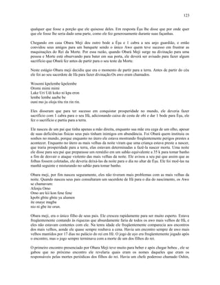 qualquer que fosse a porção que ele quisesse deles. Em resposta Èşu lhe disse que por onde quer
que ele fosse lhe seria dado uma parte, como ele fez generosamente durante suas façanhas.
Chegando em casa Obara Meji deu outro bode a Èşu e 1 cabra a seu anjo guardião, e então
convidou seus amigos para um banquete sendo o único Awo quem teve sucesso em frustrar as
maquinações do Rei da Morte. Por essa razão, quando Obará Meji surge na divinação para uma
pessoa e Morte está observando para bater em sua porta, ele deverá ser avisado para fazer algum
sacrifício que Obará fez antes de partir para o seu teste da Morte.
Neste estágio Obara meji decidiu que era o momento de partir para a terra. Antes de partir do céu
ele foi ao seu sacerdote de Ifa para fazer divinação.Os awo eram chamados.
Wosomi kpelembe kpelembe
Oromi mimi mimi
Lake Uri Udi koko ni kpa eron
lembe lembe aaebe be
ouni mo ju oloja titu rin rin rin.
Eles disseram que para ter sucesso em conquistar prosperidade no mundo, ele deveria fazer
sacrifício com 1 cabra para o seu Ifá, adicionando caixa de cesta de obi e dar 1 bode para Èşu, ele
fez o sacrifício e partiu para a terra.
Ele nasceu de um pai que tinha apenas a mão direita, enquanto sua mãe era cega de um olho, apesar
de suas deficiências físicas seus pais tinham inimigos em abundância. Foi Obará quem instituiu os
sonhos no mundo, porque enquanto no útero ele estava mostrando freqüentemente perigos prestes a
acontecer. Enquanto no útero as mais velhas da noite viram que uma criança estava preste a nascer,
que traria prosperidade para a terra, elas estavam determinadas a fazê-la nascer morta. Uma noite
ele disse para seu pai que preparasse um remédio em um sabão equivalente a 35 k para tomar banho
a fim de desvair o ataque violento das mais velhas da noite. Ele avisou a seu pai que assim que as
folhas fossem coletadas, ele deveria deixá-las da noite para o dia no altar de Èşu. Ele foi moê-las na
manhã seguinte e misturando no sabão para tomar banho.
Obara meji, por fim nasceu seguramente, eles não tiveram mais problemas com as mais velhas da
noite. Quando nasceu seus pais consultaram um sacerdote de Ifá para o dia do nascimento, os Awo
se chamavam:
Afenju Omo
Omo are kii kon fene fene
kpobi gbite gbite ya alumen
ite onaye magba
nio ni gbe ite orun.
Obara meji, era o único filho de seus pais. Ele cresceu rapidamente para ser muito esperto. Estava
freqüentemente contando às riquezas que absurdamente faria de todos os awo mais velhos de Ifá, e
eles não estavam contentes com ele. Na tenra idade ele freqüentemente comparecia aos encontros
dos mais velhos, aonde ele quase sempre roubava a cena. Havia um encontro sempre de awo mais
velhos mantidos por 17 dias no palácio do rei em Ifé. O jogo de ayo era freqüentemente jogado após
o encontro, mas o jogo sempre terminava com a morte de um dos filhos do rei.
O primeiro encontro presenciado por Obara Meji teve muito para beber e após chegar bebeu , ele se
gabou que no próximo encontro ele revelaria quais eram os nomes daqueles que eram os
responsáveis pelas mortes periódicas dos filhos do rei. Havia um chefe poderoso chamado Oshin,
123
 