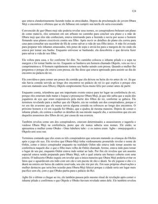 que estava clandestinamente fazendo todas as atrocidades. Depois da proclamação do jovem Obara
Meji o encontrou e afirmou que se ele falhasse em cumprir sua tarefa ele seria executado.
Convencido de que Obara meji não poderia revelar seus nomes, os conspiradores bolaram um plano
de como matá-lo, eles sentaram em um arbusto no caminho para concluir seu plano e a mãe de
Obara meji que eles não conheciam, estava retornando para a fazenda e ouviu por acaso o homem
firmando seus planos execráveis contra seu filho. Após ouvir os detalhes do plano ela correu para
casa para consultar seu sacerdote de Ifá de como salvar a vida do seu filho único. A mãe foi avisada
para preparar três inhames amassados, três potes de sopa e enviá-los para a margem do rio onde ela
estava por tomar seu banho. Enquanto estivesse se banhando, ela descobriria o que deveria fazer
para salvar a vida do seu filho.
Ela voltou para casa, e fez conforme foi dito. No caminho colocou o inhame pilado e a sopa na
margem e foi tomar banho no rio. Enquanto se banhava um homem chamado Okpolo, veio ao rio e
cumprimentou-a. O homem rapidamente tomou seu banho saindo com pressa. Quando a mulher lhe
perguntou o porque ele estava com pressa, ele lhe disse que estava apressado para assistir ao dia do
encontro no palácio do rei.
Ela convidou-o para comer um pouco da comida que ela deixou na beira do rio antes de vir. Já que
não havia comida servida ao longo dos encontros no palácio do rei (o que explica o porque eles
estavam matando seus filhos), Okpolo simplesmente ficou muito feliz por comer antes de partir.
Enquanto comia, relembrou que um importante evento estava para ter lugar na conferência do rei,
porque eles estariam indo matar o loquaz e presunçoso Obara Meji, já que não sabia que a seção dos
jogadores de ayo que eram responsáveis pela morte dos filhos do rei, conforme se gabava. Ele
terminou revelando para a mulher que ele Okpolo, era na verdade um dos conspiradores, porque o
rei era tão avarento que ele nunca servia alguma comida ou refrescos ao longo dos encontros. O
próximo homem a vir em seguida foi Obuko, que a ajudou de mesma maneira. Depois de comer o
inhame pilado, ele contou a mulher os detalhes de sua missão naquele dia, e acrescentou que era um
daqueles assassinos dos filhos do rei, por causa de sua avareza.
Também revelou como um dos conspiradores, estavam determinados a assassinarem o tagarela e
vaidoso Obara Meji na conferência, posto que ele nunca saberia seus nomes. Ele então, se
apresentou a mulher como Obuko - Omo lubebere tube - e os outros eram: Agbo - omojojoguole e
Okpolo-ami soso run.
Terminou contando que eles eram os três conspiradores que estavam matando as crianças do Olofen
após o jogo ele ayo. Ele revelou que Obara-Meji tinha vaidosamente prometido revelar o nome de
Oshin, como o único conspirador enquanto na realidade Oshin não estava indo tomar assento na
conferência naquele dia- e que o filho mais velho de Oshin chamado Aremo, estava indo para tomar
o lugar de seu pai, enquanto Oshin estava indo sentar ao lado. Por fim ele revelou que um assento
especial estava sendo preparado para Obara Meji, sob o qual estaria um buraco coberto com uma
esteira. O indiscreto Obuko seguiu em revelar que a única maneira que Obara Meji poderia evitar os
fatos que o aguardavam era indo com um cão e um pacote de eko e àkarà. Se ele jogasse o eko e o
àkarà na esteira em baixo da cadeira reservada, seu cão iria por ele. Em suas próprias observações a
mulher destacou que seria boa ocasião para Obara-Meji falecer porque a cidade seria um lugar mais
pacífico sem ele, com o que Obuko partiu para o palácio do Rei.
Agbo foi o último a chegar ao rio, ele também passou pelo mesmo ritual de revelação após comer o
inhame pilado e confirmou o que Okpolo e Obuko haviam revelado antes dele. Ele também revelou
124
 