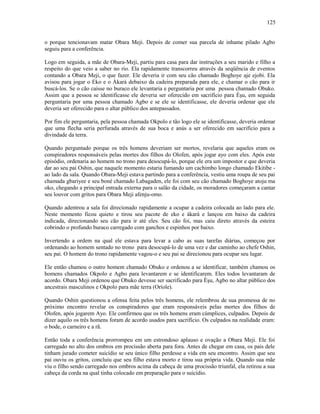 o porque tencionavam matar Obara Meji. Depois de comer sua parcela de inhame pilado Agbo
seguiu para a conferência.
Logo em seguida, a mãe de Obara-Meji, partiu para casa para dar instruções a seu marido e filho a
respeito do que veio a saber no rio. Ela rapidamente transcorreu através da seqüência de eventos
contando a Obara Meji, o que fazer. Ele deveria ir com seu cão chamado Boghoye aje ejobi. Ela
avisou para jogar o Eko e o Àkarà debaixo da cadeira preparada para ele, e chamar o cão para ir
buscá-los. Se o cão caísse no buraco ele levantaria e perguntaria por uma pessoa chamado Obuko.
Assim que a pessoa se identificasse ele deveria ser oferecido em sacrifício para Èşu, em seguida
perguntaria por uma pessoa chamado Agbo e se ele se identificasse, ele deveria ordenar que ele
deveria ser oferecido para o altar público dos antepassados.
Por fim ele perguntaria, pela pessoa chamada Okpolo e tão logo ele se identificasse, deveria ordenar
que uma flecha seria perfurada através de sua boca e anús a ser oferecido em sacrifício para a
divindade da terra.
Quando perguntado porque os três homens deveriam ser mortos, revelaria que aqueles eram os
conspiradores responsáveis pelas mortes dos filhos do Olofen, após jogar ayo com eles. Após este
episódio, ordenaria ao homem no trono para desocupá-lo, porque ele era um impostor e que deveria
dar ao seu pai Oshin, que naquele momento estaria fumando um cachimbo longo chamado Ekitibe -
ao lado da sala. Quando Obara-Meji estava partindo para a conferência, vestiu uma roupa de seu pai
chamada gbariyee e seu boné chamado Labagaden, ele foi com seu cão chamado Boghoye atoju ma
oko, chegando a principal entrada externa para o salão da cidade, os moradores começaram a cantar
seu louvor com gritos para Obara Meji afenju-omo.
Quando adentrou a sala foi direcionado rapidamente a ocupar a cadeira colocada ao lado para ele.
Neste momento ficou quieto e tirou seu pacote de eko e àkarà e lançou em baixo da cadeira
indicada, direcionando seu cão para ir até eles. Seu cão foi, mas caiu direto através da esteira
cobrindo o profundo buraco carregado com ganchos e espinhos por baixo.
Invertendo a ordem na qual ele estava para levar a cabo as suas tarefas diárias, começou por
ordenando ao homem sentado no trono para desocupá-lo de uma vez e dar caminho ao chefe Oshin,
seu pai. O homem do trono rapidamente vagou-o e seu pai se direcionou para ocupar seu lugar.
Ele então chamou o outro homem chamado Obuko e ordenou a se identificar, também chamou os
homens chamados Okpolo e Agbo para levantarem e se identificarem. Eles todos levantaram de
acordo. Obara Meji ordenou que Obuko devesse ser sacrificado para Èşu, Agbo no altar público dos
ancestrais masculinos e Okpolo para mãe terra (Oríole).
Quando Oshin questionou a ofensa feita pelos três homens, ele relembrou de sua promessa de no
próximo encontro revelar os conspiradores que eram responsáveis pelas mortes dos filhos de
Olofen, após jogarem Ayo. Ele confirmou que os três homens eram cúmplices, culpados. Depois de
dizer aquilo os três homens foram de acordo usados para sacrifício. Os culpados na realidade eram:
o bode, o carneiro e a rã.
Então toda a conferência prorrompeu em um estrondoso aplauso e ovação a Obara Meji. Ele foi
carregado no alto dos ombros em procissão aberta para fora. Antes de chegar em casa, os pais dele
tinham jurado cometer suicídio se seu único filho perdesse a vida em seu encontro. Assim que seu
pai ouviu os gritos, concluiu que seu filho estava morto e tirou sua própria vida. Quando sua mãe
viu o filho sendo carregado nos ombros acima da cabeça de uma procissão triunfal, ela retirou a sua
cabeça da corda na qual tinha colocado em preparação para o suicídio.
125
 