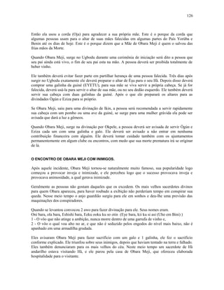 Então ela usou a corda (Oja) para agradecer a sua própria mãe. Este é o porque da corda que
algumas pessoas usam para o altar de suas mães falecidas em algumas partes do País Yorúba e
Benin até os dias de hoje. Este é o porque dizem que a Mãe de Obara Meji é quem o salvou das
frias mãos da Morte.
Quando Obara Meji, surge no Ugbodu durante uma cerimônia de iniciação será dito a pessoa que
seu pai ainda está vivo, o fim de seu pai esta na mão. A pessoa deverá ser proibida totalmente de
beber vinho.
Ele também deverá evitar fazer parte em partilhar herança de uma pessoa falecida. Três dias após
surgir no Ugbodu exatamente ele deverá preparar o altar de Èşu para o seu Ifá. Depois disso deverá
comprar uma galinha da guiné (EYETU), para sua mãe se viva servir a própria cabeça. Se já for
falecida, deverá usá-la para servir o altar de sua mãe, ou no seu dedão esquerdo. Ele também deverá
servir sua cabeça com duas galinhas da guiné. Após o que ele preparará os altares para as
divindades Ògún e Eziza para si próprio.
Se Obara Meji, saiu para uma divinação de Ikin, a pessoa será recomendada a servir rapidamente
sua cabeça com um pombo ou uma ave da guiné, se surge para uma mulher grávida ela pode ser
avisada que dará a luz a gêmeos.
Quando Obara Meji, surge na divinação por Okpele, a pessoa deverá ser avisada de servir Ògún e
Eziza cada um com uma galinha e galo. Ele deverá ser avisado a não entrar em nenhuma
contribuição financeira com alguém. Ele deverá tomar cuidado também com os ajuntamentos
permanentemente em algum clube ou encontros, com medo que sua morte prematura irá se oríginar
de lá.
O ENCONTRO DE OBARA MEJI COM INIMIGOS.
Após aquele incidente, Obara Meji tornou-se naturalmente muito famoso, sua popularidade logo
começou a provocar inveja e inimizade, e ele percebeu logo que o sucesso provocava inveja e
provocava animosidade, a qual gerava inimizade.
Geralmente as pessoas não gostam daqueles que os excedem. Os mais velhos sacerdotes divinos
para quem Obara apareceu, para haver roubado a exibição não perderiam tempo em conspirar sua
queda. Nesse meio tempo o anjo guardião surgiu para ele em sonhos e deu-lhe uma previsão das
maquinações dos conspiradores.
Quando se levantou convocou 2 awo para fazer divinação para ele. Seus nomes eram.
Oni bara, ola bara, Eshishi bara, Eeku ooku ku so otin (Eye bara, kii ku si asi (Uho em Bini) )
1 - O vôo que não atinge a ambição, nunca morre dentro de uma garrafa de vinho e,
2 - O vôo o qual voa alto no ar, e que não é seduzido pelos engodos do nível mais baixo, não é
apanhado em uma armadilha grudada.
Eles avisaram Obara Meji para fazer sacrifício com um galo e 1 galinha, ele fez o sacrifício
conforme explicado. Ele triunfou sobre seus inimigos, depois que haviam tentado na terra e falhado.
Eles também denunciaram para os mais velhos do céu. Neste meio tempo um sacerdote de Ifá
andarilho estava visitando Ifá, e ele parou pela casa de Obara Meji, que ofereceu elaborada
hospitalidade para o visitante.
126
 