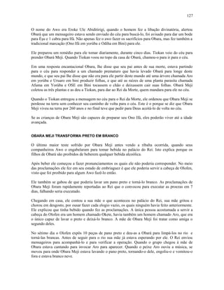 O nome do Awo era Eroke Ule Abiditirigi, quando o homem fez a libação divinatória, alertou
Obará que um mensageiro estava sendo enviado do céu para buscá-lo, foi avisado para dar um bode
para Èşu e 1 cabra para Ifá. Não apenas fez o awo fazer os sacrifícios para Obara, mas fez também a
tradicional marcação (Ono Ifá em yorúba e Odiha em Bini) para ele.
Ele preparou um remédio para ele tomar diariamente, durante cinco dias. Tiokan veio do céu para
prender Obará Meji. Quando Tiokan voou no topo da casa de Obará, chamou-o para ir para o céu.
Em uma resposta encantacional Obara, lhe disse que seu pai antes de sua morte, estava partindo
para o céu para responder a um chamado prematuro que havia levado Obará para longe deste
mundo, e que seu pai lhe disse que não era para ele partir deste mundo até uma árvore chamada Aro
em yorúba e Uruaro em bini produzir folhas, e que até as raízes de uma planta parasita chamada
Afuma em Yorúba e OSE em Bini tocassem o chão e deixassem cair suas folhas. Obará Meji
coletou as três plantas e as deu a Tiokan, para dar ao Rei da Morte, quem mandara para ele no céu.
Quando o Tiokan entregou a mensagem no céu para o Rei da Morte, ele ordenou que Obara Meji se
perdesse na terra sem conhecer seu caminho de volta para o céu. Este é o porque se diz que Obara
Meji viveu na terra por 260 anos e no final teve que pedir para Deus aceitá-lo de volta no céu.
Se as crianças de Obara Meji são capazes de preparar seu Ono Ifá, eles poderão viver até a idade
avançada.
OBARA MEJI TRANSFORMA PRETO EM BRANCO
O último maior teste sofrido por Obara Meji antes vendo a ribalta ocorrida, quando seus
companheiros Awo o engabelaram para tomar bebida no palácio do Rei. Isto explica porque os
filhos de Obará são proibidos de beberem qualquer bebida alcoólica.
Após beber ele começou a fazer pronunciamentos os quais ele não poderia corresponder. No meio
das proclamações ele fez em seu estado de embriaguez é que ele poderia servir a cabeça de Olofen,
visto que foi proibido para algum Awo fazê-lo então.
Ele também se gabou de que poderia lavar um pano preto e torná-lo branco. As proclamações de
Obara Meji foram rapidamente reportadas ao Rei que o convocou para executar as proezas em 7
dias, falhando seria executado.
Chegando em casa, ele contou a sua mãe o que aconteceu no palácio do Rei, sua mãe gritou e
chorou em desgosto, por ousar fazer cada elogio vazio, os quais ninguém havia feito anteriormente.
Ele explicou que tinha bebido quando fez as proclamações. A única pessoa acostumada a servir a
cabeça do Olofen era um homem chamado Okete, havia também um homem chamado Aro, que era
o único capaz de lavar o preto e deixá-lo branco. A mãe de Obara Meji foi tratar como amiga o
segundo deles.
No sétimo dia o Olofen expôs 10 peças de pano preto e deu-as a Obará para limpá-los no rio e
torná-las brancas. Antes de seguir para o rio sua mãe já estava esperando por ele. O Rei enviou
mensageiros para acompanhá-lo e para verificar a operação. Quando o grupo chegou à mãe de
Obara estava cantando para invocar Aro para aparecer. Quando o peixe Aro ouviu a música, se
moveu para onde Obara Meji estava lavando o pano preto, tornando-o dele, engoliu-o e vomitou-o
fora e estava branco neve.
127
 
