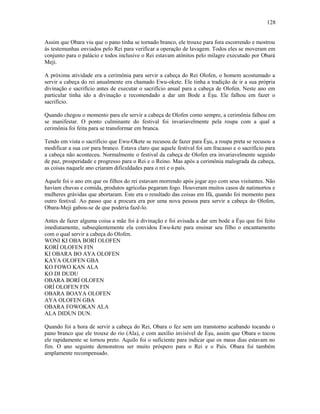 Assim que Obara viu que o pano tinha se tornado branco, ele trouxe para fora escorrendo e mostrou
ás testemunhas enviados pelo Rei para verificar a operação de lavagem. Todos eles se moveram em
conjunto para o palácio e todos inclusive o Rei estavam atônitos pelo milagre executado por Obará
Meji.
A próxima atividade era a cerimônia para servir a cabeça do Rei Olofen, o homem acostumado a
servir a cabeça do rei anualmente era chamado Ewu-okete. Ele tinha a tradição de ir a sua própria
divinação e sacrifício antes de executar o sacrifício anual para a cabeça de Olofen. Neste ano em
particular tinha ido a divinação e recomendado a dar um Bode a Èşu. Ele falhou em fazer o
sacrifício.
Quando chegou o momento para ele servir a cabeça de Olofen como sempre, a cerimônia falhou em
se manifestar. O ponto culminante do festival foi invariavelmente pela roupa com a qual a
cerimônia foi feita para se transformar em branca.
Tendo em vista o sacrifício que Ewu-Okete se recusou de fazer para Èşu, a roupa preta se recusou a
modificar a sua cor para branco. Estava claro que aquele festival foi um fracasso e o sacrifício para
a cabeça não aconteceu. Normalmente o festival da cabeça de Olofen era invariavelmente seguido
de paz, prosperidade e progresso para o Rei e o Reino. Mas após a cerimônia malograda da cabeça,
as coisas naquele ano criaram dificuldades para o rei e o país.
Aquele foi o ano em que os filhos do rei estavam morrendo após jogar ayo com seus visitantes. Não
haviam chuvas e comida, produtos agrícolas pegaram fogo. Houveram muitos casos de natimortos e
mulheres grávidas que abortaram. Este era o resultado das coisas em Ifá, quando foi momento para
outro festival. Ao passo que a procura era por uma nova pessoa para servir a cabeça do Olofen,
Obara-Meji gabou-se de que poderia fazê-lo.
Antes de fazer alguma coisa a mãe foi à divinação e foi avisada a dar um bode a Èşu que foi feito
imediatamente, subseqüentemente ela convidou Ewu-kete para ensinar seu filho o encantamento
com o qual servir a cabeça do Olofen.
WONI KI OBA BORÍ OLOFEN
KORÍ OLOFEN FIN
KI OBARA BO AYA OLOFEN
KAYA OLOFEN GBA
KO FOWO KAN ALA
KO DI DUDU
OBARA BORÍ OLOFEN
ORÍ OLOFEN FIN
OBARA BOAYA OLOFEN
AYA OLOFEN GBA
OBARA FOWOKAN ALA
ALA DIDUN DUN.
Quando foi a hora de servir a cabeça do Rei, Obara o fez sem um transtorno acabando tocando o
pano branco que ele trouxe do rio (Ala), e com auxílio invisível de Èşu, assim que Obara o tocou
ele rapidamente se tornou preto. Aquilo foi o suficiente para indicar que os maus dias estavam no
fim. O ano seguinte demonstrou ser muito próspero para o Rei e o País. Obara foi também
amplamente recompensado.
128
 