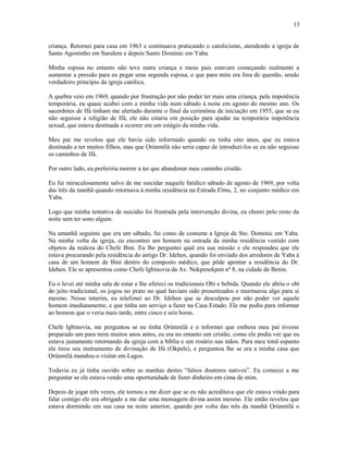 criança. Retornei para casa em 1963 e continuava praticando o catolicismo, atendendo a igreja de
Santo Agostinho em Surulere e depois Santo Dominic em Yaba.
Minha esposa no entanto não teve outra criança e meus pais estavam começando realmente a
aumentar a pressão para eu pegar uma segunda esposa, o que para mim era fora de questão, sendo
verdadeiro princípio da igreja católica.
A quebra veio em 1969, quando por frustração por não poder ter mais uma criança, pela impotência
temporária, eu quase acabei com a minha vida num sábado à noite em agosto do mesmo ano. Os
sacerdotes de Ifá tinham me alertado durante o final da cerimônia de iniciação em 1955, que se eu
não seguisse a religião de Ifá, ele não estaria em posição para ajudar na temporária impotência
sexual, que estava destinada a ocorrer em um estágio da minha vida.
Meu pai me revelou que ele havia sido informado quando eu tinha oito anos, que eu estava
destinado a ter muitos filhos, mas que Ọrúnmìlá não seria capaz de introduzi-los se eu não seguisse
os caminhos de Ifá.
Por outro lado, eu preferiria morrer a ter que abandonar meu caminho cristão.
Eu fui miraculosamente salvo de me suicidar naquele fatídico sábado de agosto de 1969, por volta
das três da manhã quando retornava à minha residência na Estrada Elms, 2, no conjunto médico em
Yaba.
Logo que minha tentativa de suicídio foi frustrada pela intervenção divina, eu chorei pelo resto da
noite sem ter sono algum.
Na amanhã seguinte que era um sábado, fui como de costume a Igreja de Sto. Dominic em Yaba.
Na minha volta da igreja, eu encontrei um homem na entrada da minha residência vestido com
objetos da realeza do Chefe Bini. Eu lhe perguntei qual era sua missão e ele respondeu que ele
estava procurando pela residência do antigo Dr. Idehen, quando foi enviado dos arredores de Yaba à
casa de um homem de Bini dentro do composto médico, que pôde apontar a residência do Dr.
Idehen. Ele se apresentou como Chefe Igbinovia da Av. Nekpenekpen nº 8, na cidade de Benin.
Eu o levei até minha sala de estar e lhe ofereci os tradicionais Obi e bebida. Quando ele abriu o obi
do jeito tradicional, os jogou no prato no qual haviam sido presenteados e murmurou algo para si
mesmo. Nesse ínterim, eu telefonei ao Dr. Idehen que se desculpou por não poder ver aquele
homem imediatamente, e que tinha um serviço a fazer na Casa Estado. Ele me pediu para informar
ao homem que o veria mais tarde, entre cinco e seis horas.
Chefe Igbinovia, me perguntou se eu tinha Ọrúnmìlá e o informei que embora meu pai tivesse
preparado um para mim muitos anos antes, eu era no entanto um cristão, como ele podia ver que eu
estava justamente retornando da igreja com a bíblia e um rosário nas mãos. Para meu total espanto
ele tirou seu instrumento de divinação de Ifá (Okpele), e perguntou lhe se era a minha casa que
Ọrúnmìlá mandou-o visitar em Lagos.
Todavia eu já tinha ouvido sobre as manhas destes “falsos doutores nativos”. Eu comecei a me
perguntar se ele estava vendo uma oportunidade de fazer dinheiro em cima de mim.
Depois de jogar três vezes, ele tornou a me dizer que se eu não acreditava que ele estava vindo para
falar comigo ele era obrigado a me dar uma mensagem divina assim mesmo. Ele então revelou que
estava dormindo em sua casa na noite anterior, quando por volta das três da manhã Ọrúnmìlá o
13
 