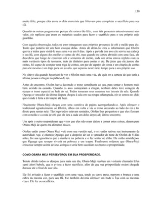 muito feliz, porque eles eram os dois materiais que faltavam para completar o sacrifício para seu
Ifá.
Quando os outros perguntaram porque ele estava tão feliz, com tais presentes ostensivamente sem
valor, ele replicou que eram os materiais usados para fazer o sacrifício para o seu próprio anjo
guardião.
Com aquela observação, todos os awo entregaram seus próprios presentes de obi e melão para ele.
Tanto que poderia ter um bom estoque delas. Antes de deixá-lo, eles o informaram que Olofen
queria a todos para visitá-lo mais uma vez em 8 dias. Após a partida dos awo ele serviu sua cabeça
e seu ifá, com alguns dos melões e cestas de obi, mas quando os cortou abrindo com uma faca, ele
descobriu que longe de conterem obi e sementes de melão, cada um delas estava repleto com os
mais variáveis tipos de tesouros, indo do dinheiro para contas e etc. De jóias que ele juntou das
cestas, foi capaz de costurar uma toga de contas, um par de sapatos de conta e um chapéu de contas
para ele mesmo e um traje para um cavalo, que separou neste meio tempo para o seu próprio uso.
No oitavo dia quando haveriam de ver o Olofen mais uma vez, ele quis ter a certeza de que seria a
última pessoa a chegar no palácio do rei.
Antes do encontro, Olofen havia decorado o trono semelhante ao seu, para sentar o homem mais
bem vestido na ocasião. Quando os awo começaram a chegar, nenhum deles teve coragem de
ocupar o trono especial ao lado do rei. Todos tomaram seus assentos nas laterais da sala. Quando
Oguega o vencedor da última disputa chegou à sala em sua roupa esfarrapada, ele se sentou no chão
que é onde é feita a divinação até hoje.
Finalmente Obara-Meji chegou com uma comitiva de pajens acompanhando-o. Após oferecer o
tradicional agradecimento ao Olofen, olhou em volta e viu o trono decorado ao lado do rei e foi
direto para sentar nele. Tão logo todos estavam sentados, Olofen lhes perguntou o que eles fizeram
com o melão e a cesta de obi que ele deu a cada um deles depois do último encontro.
Um após o outro responderam que visto que eles não eram dados a comer estas coisas, deram para
Obara-Meji de quem era alimento básico.
Olofen então como Obara Meji veio com seu vestido real, o rei então retirou seu instrumento de
autoridade Aşé, e chamou Oguega que a despeito de ser o vencedor do teste de Olofen de 8 dias
antes, foi sua ignorância que o manteve na pobreza e o fez sentar no chão. Ele então amaldiçoou
que Oguega que sempre viveria na pobreza e em trapos. Finalmente ordenou que Obara-Meji
crescesse sempre acima de seus colegas e seria bem sucedido nos tronos e prosperidade.
COMO OBARA MEJI PERSEVEROU EM SUA PROSPERIDADE.
Tendo obtido todos os desejos para mais um dia, Obara-Meji recebeu um visitante chamado Efun
yemi aborí bebele, que o avisou a fazer sacrifício, afim de que sua prosperidade recém chegada
durasse até o final de sua vida.
Ele foi avisado a fazer o sacrifício com uma vaca, tendo as cores preta, marrom e branca e uma
cabra da mesma cor, para seu Ifá. Ele também deveria oferecer um bode a Èşu com as mesmas
cores. Ele fez os sacrifícios.
130
 