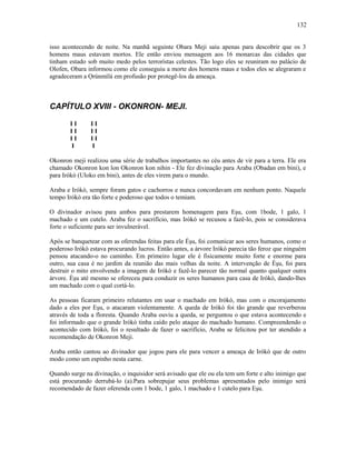 isso acontecendo de noite. Na manhã seguinte Obara Meji saiu apenas para descobrir que os 3
homens maus estavam mortos. Ele então enviou mensagem aos 16 monarcas das cidades que
tinham estado sob muito medo pelos terrorístas celestes. Tão logo eles se reuniram no palácio de
Olofen, Obara informou como ele conseguiu a morte dos homens maus e todos eles se alegraram e
agradeceram a Ọrúnmìlá em profusão por protegê-los da ameaça.
CAPÍTULO XVIII - OKONRON- MEJI.
I I I I
I I I I
I I I I
I I
Okonron meji realizou uma série de trabalhos importantes no céu antes de vir para a terra. Ele era
chamado Okonron kon lon Okonron kon nihin - Ele fez divinação para Araba (Obadan em bini), e
para Irókò (Uloko em bini), antes de eles virem para o mundo.
Araba e Irókò, sempre foram gatos e cachorros e nunca concordavam em nenhum ponto. Naquele
tempo Irókò era tão forte e poderoso que todos o temiam.
O divinador avisou para ambos para prestarem homenagem para Eşu, com 1bode, 1 galo, 1
machado e um cutelo. Araba fez o sacrifício, mas Irókò se recusou a fazê-lo, pois se considerava
forte o suficiente para ser invulnerável.
Após se banquetear com as oferendas feitas para ele Èşu, foi comunicar aos seres humanos, como o
poderoso Irókò estava procurando lucros. Então antes, a árvore Irókò parecia tão feroz que ninguém
pensou atacando-o no caminho. Em primeiro lugar ele é fisicamente muito forte e enorme para
outro, sua casa é no jardim da reunião das mais velhas da noite. A intervenção de Èşu, foi para
destruir o mito envolvendo a imagem de Irókò e fazê-lo parecer tão normal quanto qualquer outra
árvore. Èşu até mesmo se ofereceu para conduzir os seres humanos para casa de Irókò, dando-lhes
um machado com o qual cortá-lo.
As pessoas ficaram primeiro relutantes em usar o machado em Irókò, mas com o encorajamento
dado a eles por Eşu, o atacaram violentamente. A queda de Irókò foi tão grande que reverberou
através de toda a floresta. Quando Araba ouviu a queda, se perguntou o que estava acontecendo e
foi informado que o grande Irókò tinha caído pelo ataque do machado humano. Compreendendo o
acontecido com Irókò, foi o resultado de fazer o sacrifício, Araba se felicitou por ter atendido a
recomendação de Okonron Meji.
Araba então cantou ao divinador que jogou para ele para vencer a ameaça de Irókò que de outro
modo como um espinho nesta carne.
Quando surge na divinação, o inquisidor será avisado que ele ou ela tem um forte e alto inimigo que
está procurando derrubá-lo (a).Para sobrepujar seus problemas apresentados pelo inimigo será
recomendado de fazer oferenda com 1 bode, 1 galo, 1 machado e 1 cutelo para Eşu.
132
 