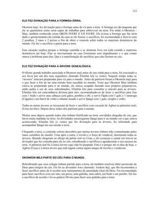 ELE FEZ DIVINAÇÃO PARA A FORMIGA ERIRA.
Okonron meji, fez divinação para a formiga antes de vir para a terra. A formiga era tão pequena que
ele se questionou como seria capaz de trabalhar para sobreviver na terra. Foi então a Okonron -
Meji, também conhecido como OKON FEERE E EJI FEERE. Ele avisou a formiga que lhe seria
dado o gerenciamento da comida da casa se ele fizesse o sacrifício, foi recomendado a faze-lo com
2 pombos, 2 ratos e 2 peixes a fim de obter o controle sobre todos os materiais domésticos do
mundo. Ele fez o sacrifício e partiu para a terra.
Esta situação explica porque a formiga caminha e se alimenta livre em toda comida e materiais
domésticos até hoje. Elas se movimentam na casa livremente sem impedimento e o que comer
nunca é problema para elas. Que é a manifestação do sacrifício que elas fizeram no céu.
ELE FEZ DIVINAÇÃO PARA A ÁRVORE GENEALÓGICA.
O último grande trabalho associado a Okonron meji antes de sua vinda para a terra, foi executado a
seu favor por um dos seus seguidores chamado Efunfun lele (o vento). Naquele tempo todas as
“arvores” estavam preparadas para vir para o mundo. Antes de partirem foram a Okonron meji para
o que fazer a fim de ter uma missão bem sucedida no mundo. Visto que Okonron Meji também
estava se preparando para ir ao mundo, ele estava ocupado fazendo seus próprios preparativos,
então pediu a um de seus subordinados, Efunfun lele para consultar o oráculo para as árvores.
Efunfun lele em concordância divinou para eles, recomendando-os de fazer o sacrifício para Eşu
com 1 bode e servir suas cabeças com galos, pombos e obi, e servir Ògún com 1 galo e 1 tartaruga
(Cágado) e um barril de vinho e inhame assado e servir Şàngó com 1 galo, orogbo e vinho.
Todas as outras árvores se recusaram de fazer o sacrifício com exceção de Agbon (a palmeira real),
(Urua em bini). Depois disso todos eles partiram para o mundo.
Muitos anos depois quando todos eles tinham frutificado na terra, novidades chegadas do céu, que
havia muita maldade na terra. As divindades encarregaram Şàngó para ir ao mundo ver o que estava
acontecendo. Efunfun lele (o vento) que fez divinação para as árvores, foi informado para
acompanhar Şàngó em sua missão a terra.
Chegando a terra, a comissão celeste descobriu que muitas árvores tinham sido contaminadas pelos
maus caminhos do mundo. Uma após a outra, o trovão e a força do vendaval, destruíram todas as
árvores. Quando chegaram ao abrigo da palma real ou Urua, e ele começou a cantar em louvor ao
divinador que fez consulta para ele no céu, relembrando o sacrifício e agradecendo o seu sucesso na
terra. A palmeira real foi à única árvore cuja vida foi poupada. Este é o porque até os dias de hoje, o
Agbon (Urua) é a única árvore que está segura contra algum ataque de trovões e vendavais.
OKONRON MEJI PARTE DO CÉU PARA O MUNDO.
Relembrando que seus colegas tinham partido para a terra, ele também resolveu obter permissão de
Deus para emigrar do céu. Ele foi ao divinador Awo chamado: Asokon deji, que lhe recomendou a
fazer sacrifício antes de ir receber seus instrumentos de autoridade (Aşé) de Deus. Foi recomendado
para fazer sacrifício com um rato, um peixe, uma galinha, uma cabra, um bode e um pombo. Ele fez
o sacrifício de acordo e foi ao palácio Divino para fazer seus pedidos para a terra.
133
 
