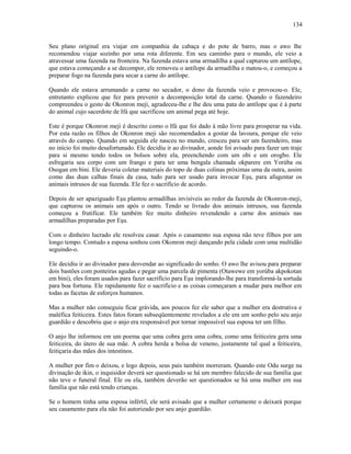 Seu plano oríginal era viajar em companhia da cabaça e do pote de barro, mas o awo lhe
recomendou viajar sozinho por uma rota diferente. Em seu caminho para o mundo, ele veio a
atravessar uma fazenda na fronteira. Na fazenda estava uma armadilha a qual capturou um antílope,
que estava começando a se decompor, ele removeu o antílope da armadilha e matou-o, e começou a
preparar fogo na fazenda para secar a carne do antílope.
Quando ele estava arrumando a carne no secador, o dono da fazenda veio e provocou-o. Ele,
entretanto explicou que fez para prevenir a decomposição total da carne. Quando o fazendeiro
compreendeu o gesto de Okonron meji, agradeceu-lhe e lhe deu uma pata do antílope que é à parte
do animal cujo sacerdote de Ifá que sacrificou um animal pega até hoje.
Este é porque Okonron meji é descrito como o Ifá que foi dado à mão livre para prosperar na vida.
Por esta razão os filhos de Okonron meji são recomendados a gostar da lavoura, porque ele veio
através do campo. Quando em seguida ele nasceu no mundo, cresceu para ser um fazendeiro, mas
no início foi muito desafortunado. Ele decidiu ir ao divinador, aonde foi avisado para fazer um traje
para si mesmo tendo todos os bolsos sobre ela, preenchendo com um obi e um orogbo. Ele
esfregaria seu corpo com um frango e para ter uma bengala chamada okparere em Yorúba ou
Osogan em bini. Ele deveria coletar materiais do topo de duas colinas próximas uma da outra, assim
como das duas calhas finais da casa, tudo para ser usado para invocar Eşu, para afugentar os
animais intrusos de sua fazenda. Ele fez o sacrifício de acordo.
Depois de ser apaziguado Eşu plantou armadilhas invisíveis ao redor da fazenda de Okonron-meji,
que capturou os animais um após o outro. Tendo se livrado dos animais intrusos, sua fazenda
começou a frutificar. Ele também fez muito dinheiro revendendo a carne dos animais nas
armadilhas preparadas por Eşu.
Com o dinheiro lucrado ele resolveu casar. Após o casamento sua esposa não teve filhos por um
longo tempo. Contudo a esposa sonhou com Okonron meji dançando pela cidade com uma multidão
seguindo-o.
Ele decidiu ir ao divinador para desvendar ao significado do sonho. O awo lhe avisou para preparar
dois bastões com ponteiras agudas e pegar uma parcela de pimenta (Otawewe em yorúba akpokotan
em bini), eles foram usados para fazer sacrifício para Eşu implorando-lhe para transformá-la sortuda
para boa fortuna. Ele rapidamente fez o sacrifício e as coisas começaram a mudar para melhor em
todas as facetas de esforços humanos.
Mas a mulher não conseguiu ficar grávida, aos poucos fez ele saber que a mulher era destrutiva e
maléfica feiticeira. Estes fatos foram subseqüentemente revelados a ele em um sonho pelo seu anjo
guardião e descobriu que o anjo era responsável por tornar impossível sua esposa ter um filho.
O anjo lhe informou em um poema que uma cobra gera uma cobra, como uma feiticeira gera uma
feiticeira, do útero de sua mãe. A cobra herda a bolsa de veneno, justamente tal qual a feiticeira,
feitiçaria das mães dos intestinos.
A mulher por fim o deixou, e logo depois, seus pais também morreram. Quando este Odu surge na
divinação de ikin, o inquisidor deverá ser questionado se há um membro falecido de sua família que
não teve o funeral final. Ele ou ela, também deverão ser questionados se há uma mulher em sua
família que não está tendo crianças.
Se o homem tinha uma esposa infértil, ele será avisado que a mulher certamente o deixará porque
seu casamento para ela não foi autorizado por seu anjo guardião.
134
 