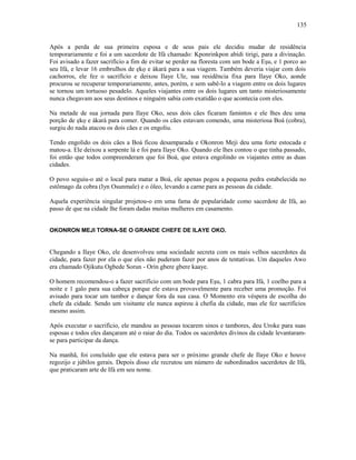 Após a perda de sua primeira esposa e de seus pais ele decidiu mudar de residência
temporariamente e foi a um sacerdote de Ifá chamado: Kponrinkpon abidi tirigi, para a divinação.
Foi avisado a fazer sacrifício a fim de evitar se perder na floresta com um bode a Eşu, e 1 porco ao
seu Ifá, e levar 16 embrulhos de ẹkọ e àkarà para a sua viagem. Também deveria viajar com dois
cachorros, ele fez o sacrifício e deixou Ilaye Ule, sua residência fixa para Ilaye Oko, aonde
procurou se recuperar temporariamente, antes, porém, e sem sabê-lo a viagem entre os dois lugares
se tornou um tortuoso pesadelo. Aqueles viajantes entre os dois lugares um tanto misteriosamente
nunca chegavam aos seus destinos e ninguém sabia com exatidão o que acontecia com eles.
Na metade de sua jornada para Ilaye Oko, seus dois cães ficaram famintos e ele lhes deu uma
porção de ẹkọ e àkarà para comer. Quando os cães estavam comendo, uma misteriosa Boá (cobra),
surgiu do nada atacou os dois cães e os engoliu.
Tendo engolido os dois cães a Boá ficou desamparada e Okonron Meji deu uma forte estocada e
matou-a. Ele deixou a serpente lá e foi para Ilaye Oko. Quando ele lhes contou o que tinha passado,
foi então que todos compreenderam que foi Boá, que estava engolindo os viajantes entre as duas
cidades.
O povo seguiu-o até o local para matar a Boá, ele apenas pegou a pequena pedra estabelecida no
estômago da cobra (Iyn Osunmale) e o óleo, levando a carne para as pessoas da cidade.
Aquela experiência singular projetou-o em uma fama de popularidade como sacerdote de Ifá, ao
passo de que na cidade lhe foram dadas muitas mulheres em casamento.
OKONRON MEJI TORNA-SE O GRANDE CHEFE DE ILAYE OKO.
Chegando a Ilaye Oko, ele desenvolveu uma sociedade secreta com os mais velhos sacerdotes da
cidade, para fazer por ela o que eles não puderam fazer por anos de tentativas. Um daqueles Awo
era chamado Ojikutu Ogbede Sorun - Orín gbere gbere kaaye.
O homem recomendou-o a fazer sacrifício com um bode para Eşu, 1 cabra para Ifá, 1 coelho para a
noite e 1 galo para sua cabeça porque ele estava provavelmente para receber uma promoção. Foi
avisado para tocar um tambor e dançar fora da sua casa. O Momento era véspera de escolha do
chefe da cidade. Sendo um visitante ele nunca aspirou à chefia da cidade, mas ele fez sacrifícios
mesmo assim.
Após executar o sacrifício, ele mandou as pessoas tocarem sinos e tambores, deu Uroke para suas
esposas e todos eles dançaram até o raiar do dia. Todos os sacerdotes divinos da cidade levantaram-
se para participar da dança.
Na manhã, foi concluído que ele estava para ser o próximo grande chefe de Ilaye Oko e houve
regozijo e júbilos gerais. Depois disso ele recrutou um número de subordinados sacerdotes de Ifá,
que praticaram arte de Ifá em seu nome.
135
 