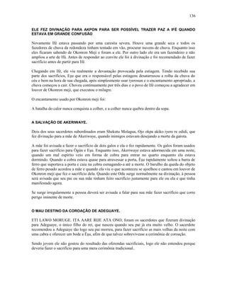 ELE FEZ DIVINAÇÃO PARA AKPON PARA SER POSSÍVEL TRAZER PAZ A IFÉ QUANDO
ESTAVA EM GRANDE CONFUSÃO
Novamente Ifé estava passando por uma carestia severa. Houve uma grande seca e todos os
fazedores de chuva da redondeza tinham tentado em vão, procurar nuvens de chuva. Enquanto isso
eles ficaram sabendo de Okonron Meji e foram a ele. Por outro lado ele era um fazendeiro e não
ampliou a arte de Ifá. Antes de responder ao convite ele foi à divinação e foi recomendado de fazer
sacrifício antes de partir para Ifé.
Chegando em Ifé, ele viu realmente a devastação provocada pela estiagem. Tendo recebido sua
parte dos sacrifícios, Eşu que era o responsável pelas estiagens desatarraxou a rolha da chuva do
céu e bem na hora de sua chegada, após simplesmente usar iyerosun e o encantamento apropriado, a
chuva começou a cair. Choveu continuamente por três dias e o povo de Ifé começou a agradecer em
louvor de Okonron meji, que executou o milagre.
O encantamento usado por Okonron meji foi:
A batalha do calor nunca conquista a colher, e a colher nunca quebra dentro da sopa.
A SALVAÇÃO DE AKERIWAYE.
Dois dos seus sacerdotes subordinados eram Shekutu Molagua, Ojo okpa akiko iyere re odidi, que
fez divinação para a mãe de Akeriwaye, quando inimigos estavam desejando a morte da garota.
A mãe foi avisada a fazer o sacrifício de dois galos e ela o fez rapidamente. Os galos foram usados
para fazer sacrifício para Ògún e Eşu. Enquanto isso, Akeriwaye estava adormecida em uma noite,
quando um mal espírito veio em forma de cobra para entrar no quarto enquanto ela estava
dormindo. Quando a cobra estava quase para atravessar a porta, Èşu rapidamente soltou a barra de
ferro que suportava a porta e caiu na cobra esmagando-a até a morte. O barulho da queda do objeto
de ferro pesado acordou a mãe e quando ela viu o que aconteceu se ajoelhou e cantou em louvor de
Okonron meji que fez o sacrifício dela. Quando este Odu surge normalmente na divinação, à pessoa
será avisada que seu pai ou sua mãe tinham feito sacrifício justamente para ele ou ela e que tinha
manifestado agora.
Se surge irregularmente a pessoa deverá ser avisada a falar para sua mãe fazer sacrifício que corre
perigo iminente de morte.
O MAU DESTINO DA COROAÇÃO DE ADEGUAYE.
ETI LAWO MORUGE. ITA AARE RIJE ATA ONO; foram os sacerdotes que fizeram divinação
para Adeguaye, o único filho do rei, que nasceu quando seu pai já era muito velho. O sacerdote
recomendou a Adeguaye tão logo seu pai morreu, para fazer sacrifício as mais velhas da noite com
uma cabra e oferecer um bode a Èşu, afim de que talvez sobrevivesse a cerimônia de coroação.
Sendo jovem ele não gostou do resultado das oferendas sacrificiais, logo ele não entendeu porque
deveria fazer o sacrifício para uma mera cerimônia tradicional..
136
 