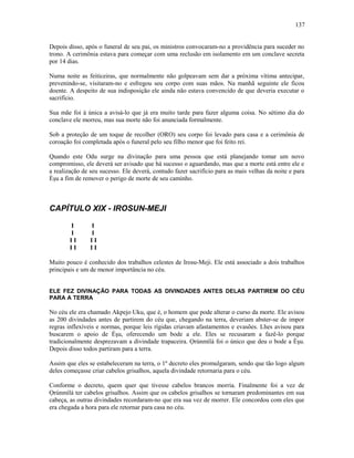 Depois disso, após o funeral de seu pai, os ministros convocaram-no a providência para suceder no
trono. A cerimônia estava para começar com uma reclusão em isolamento em um conclave secreta
por 14 dias.
Numa noite as feiticeiras, que normalmente não golpeavam sem dar a próxima vítima antecipar,
prevenindo-se, visitaram-no e esfregou seu corpo com suas mãos. Na manhã seguinte ele ficou
doente. A despeito de sua indisposição ele ainda não estava convencido de que deveria executar o
sacrifício.
Sua mãe foi à única a avisá-lo que já era muito tarde para fazer alguma coisa. No sétimo dia do
conclave ele morreu, mas sua morte não foi anunciada formalmente.
Sob a proteção de um toque de recolher (ORO) seu corpo foi levado para casa e a cerimônia de
coroação foi completada após o funeral pelo seu filho menor que foi feito rei.
Quando este Odu surge na divinação para uma pessoa que está planejando tomar um novo
compromisso, ele deverá ser avisado que há sucesso o aguardando, mas que a morte está entre ele e
a realização de seu sucesso. Ele deverá, contudo fazer sacrifício para as mais velhas da noite e para
Èşu a fim de remover o perigo de morte de seu caminho.
CAPÍTULO XIX - IROSUN-MEJI
I I
I I
I I I I
I I I I
Muito pouco é conhecido dos trabalhos celestes de Irosu-Meji. Ele está associado a dois trabalhos
principais e um de menor importância no céu.
ELE FEZ DIVINAÇÃO PARA TODAS AS DIVINDADES ANTES DELAS PARTIREM DO CÉU
PARA A TERRA
No céu ele era chamado Akpejo Uku, que é, o homem que pode alterar o curso da morte. Ele avisou
as 200 divindades antes de partirem do céu que, chegando na terra, deveriam abster-se de impor
regras inflexíveis e normas, porque leis rígidas criavam afastamentos e evasões. Lhes avisou para
buscarem o apoio de Èşu, oferecendo um bode a ele. Eles se recusaram a fazê-lo porque
tradicionalmente desprezavam a divindade trapaceira. Ọrúnmìlá foi o único que deu o bode a Èşu.
Depois disso todos partiram para a terra.
Assim que eles se estabeleceram na terra, o 1º decreto eles promulgaram, sendo que tão logo algum
deles começasse criar cabelos grisalhos, aquela divindade retornaria para o céu.
Conforme o decreto, quem quer que tivesse cabelos brancos morria. Finalmente foi a vez de
Ọrúnmìlá ter cabelos grisalhos. Assim que os cabelos grisalhos se tornaram predominantes em sua
cabeça, as outras divindades recordaram-no que era sua vez de morrer. Ele concordou com eles que
era chegada a hora para ele retornar para casa no céu.
137
 