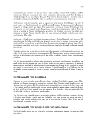 Nesse ínterim, ele consultou seu Ifá, que avisou a fazer sacrifício com um bode para Èşu e também
inhame seco triturado e misturado com cinzas e amarrar o pó em uma sacola feita de ráfia, na
entrada principal de sua casa. Depois disso, ele deveria servir Ifá com um porco e alimentar todas as
divindades restantes com ele. Ele fez todos os sacrifícios e preparações como foi avisado.
Então chegou o dia do banquete o qual se supunha ser uma festa de despedida para ele antes de
partir para o céu. Tradicionalmente era proibida a entrada na casa de algumas das divindades com
um gorro na cabeça. Assim que alguns deles alcançaram a entrada da casa de Ọrúnmìlá, ele tinha
que remover seu gorro naquele ponto, Èşu esfregou o cabelo dos visitantes com o pó de dentro da
sacola na entrada e ficaram imediatamente grisalhos. Ele colocaria seu gorro na cabeça após
atravessar a entrada. Aquele ritual foi feito por cada uma das divindades visitantes, mas sem o
conhecimento delas todas.
Assim que a refeição estava terminada, todos perguntaram a Ọrúnmìlá quando ele iria morrer. Ele
respondeu que ele tinha completado seus preparativos para morrer naquela noite, porque estava
muito satisfeito em participar no grande volume de mortes que estava preste a tomar lugar. Eles se
perguntaram o que dizer com mortes em massa, já que ele era a única divindade conhecida marcada
para morrer.
Ele então explicou que já que não era o único que tinha adquirido os cabelos grisalhos, concluiu que
todos eles deveriam ter de morrer simultaneamente. Ele lhes disse para remover seus gorros de suas
cabeças, e descobriram, para espanto geral, que todos na câmara tinham ficado completamente
grisalhos.
Em face da perplexidade resultante, eles rapidamente aprovaram unanimemente a resolução que
desde então, apenas aqueles que eram velhos o suficiente para morrer, morreriam. A resolução
destacou que a aparência grisalha dos cabelos nas cabeças de alguém, já não constituía o padrão
para medir o tempo para a morte. Aquele foi como Ọrúnmìlá modificou o mórbido decreto das
divindades, porque se aquela lei tivesse persistido, ninguém teria vivido mais de 40 ou 50 anos na
terra.
ELE FEZ DIVINAÇÃO PARA O CROCODILO
Enquanto no céu, o crocodilo sempre foi uma criatura indefesa. Ele tinha boca a qual comer, falar e
defender-se. Quando se preparava para vir para o mundo, foi a Ọrúnmìlá para divinação sobre o que
fazer para ser feliz na terra. Ele foi avisado a fazer um sacrifício com uma serra de ferro e um bode
a Èşu. Após o sacrifício estar feito, ele recebeu uma segunda boca a qual era sua cauda feita da serra
de ferro sacrificial. Com a segunda boca, ele era capaz de se defender e lutar por sua comida. Mas
foi advertido em não ser ingrato com seu divinador.
Este é o motivo que chegando na terra, o crocodilo sendo um anfíbio, usaria sua cauda para derrotar
e debilitar suas vítimas, e então usar sua verdadeira boca para arrastar sua vítima na água. O
crocodilo pode engolir qualquer coisa, mas não as sementes de Ọrúnmìlá (Ikin). O dia que ele
engoli-las, ele certamente morrerá.
ELE FEZ DIVINAÇÃO PARA O PEIXE E O RATO PARA OS MULTIPLICAR
Ele fez divinação para o rato e o peixe com o seguinte encantamento quando eles estavam vindo
para a terra.
138
 