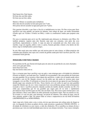 Ejeji laasun lere, Ejeji laasun,
Eji lomo eku sun loko odeta,
Eji lomo eja sun loni, odeta.
Machos e fêmeas se acasalam para multiplicar,
Dois ratos devem acasalar na terra para gerar um 3º rato,
Dois peixes devem acasalar na água para gerar um 3º peixe.
Eles queriam descobrir o que fazer a fim de se multiplicarem na terra. Ele lhes avisou para fazer
sacrifício com uma galinha, um pacote de inhames, uma cabaça de água, um melão fermentado
(Ubobo ogiri em Yoruba e Evbarie em Bibi), e todos os condimentos usados para preparar uma
sopa.
Ele usou os materiais para servir seu Ifá, implorando para abençoar os ofertantes com filhos. Ele
também preparou vegetais para eles fazerem sopa para seu consumo, com parte das aves
sacrificiais, especialmente a moela. A sopa era para ser consumida por eles, bem como seus
maridos. Logo em seguida, ambos o rato e o peixe, ficaram grávidas e deram a luz dentro de três
meses, logo se multiplicando a passos largos.
Se este Odu surgir para uma mulher que está ansiosa para ter uma criança, as folhas propícias são
coletadas para preparar uma sopa com a moela da galinha usada para fazer sacrifício para Ifá, e ela
certamente ficará grávida.
IROSUN-MEJI VEM PARA O MUNDO
Os sacerdotes de Ifá, que fizeram divinação para ele antes de sua partida do céu eram chamados:
Ariro sowo gini gini moko,
Irawo bese leyin eran,
Oju imo kirawo matu eron se.
Eles o avisaram para fazer sacrifício com um galo e uma tartaruga para a divindade do infortúnio
(Elenini ou Idobo) e um bode para Èşu. Também foi recomendado a dar uma galinha da Guiné para
seu anjo guardião. Ele se recusou a fazer algum dos sacrifícios, e então veio ao mundo aonde estava
praticando a arte de Ifá. Quando cresceu, era tão pobre que não podia ter recursos para casar
sossegado e ter um filho. O sofrimento se tornou tão severo para ele que apesar de suas frustrações,
decidiu jogar suas sementes de Ifá fora.. Nesse ínterim, teve um sonho no qual seu anjo guardião
surgiu-lhe falando que ele era o único responsável por seus problemas porque tinha teimosamente
recusado a fazer o sacrifício prescrito. Quando acordou de manhã, decidiu consultar seu Ifá e foi
então que compreendeu que foi seu guardião que surgiu para ele na noite e rapidamente
providenciou fazer sacrifício para seu Ifá e deu um bode a Èşu. Ifá avisou-o para retornar para o céu
para informar a Deus como falhou em obter permissão em primeiro lugar. Para seu retorno ao céu,
foi avisado a ir com um galo, uma tartaruga, um pacote de inhames, uma cabaça de água, uma de
óleo, pimenta, quiabo e rapé. Ele juntou todas as coisas e empacotou-as em sua bolsa divinatória
(AKOMINIJEKUN ou AGBAVBOKO).
Após viajar até o limite entre o céu e a terra, ele teve que atravessar sete colinas antes de chegar ao
céu. Lá chegando foi direto ao palácio divino, onde encontrou o guarda da CÂMARA DIVINA - a
divindade do infortúnio ou yeye muwo, a mãe dos obstáculos. Ele se ajoelhou na câmara divina e
proclamou que viera em toda humildade para renovar seus desejos terrestres. Yeye muwo (interpôs-
139
 