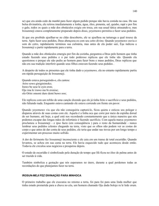 se) que era ainda cedo da manhã para fazer algum pedido porque não havia comida na casa. De sua
bolsa divinatória, ele retirou imediatamente a lenha, água, óleo, pimenta, sal, quiabo, rapé e por fim
o galo, todos os quais a mãe dos obstáculos exigiu em troca, em sua usual tática atrasando-o, mas
Irosunmeji estava completamente preparado depois disso, yeyemuwo permitiu-o fazer seus pedidos.
Já que era proibido ajoelhar-se no chão descoberto, ele se ajoelhou na tartaruga a qual trouxe da
terra. Após fazer seus pedidos, Deus abençoou-os com seu cetro divino. Quando yeyemuwo ouviu o
som do cetro, rapidamente terminou sua culinária, mas antes de ela poder sair, Èşu indicou a
Irosunmeji a partir rapidamente para a terra.
Quando a mãe dos obstáculos emergiu por fim da cozinha, perguntou a Deus pelo homem que tinha
estado fazendo seus pedidos e o pai todo poderoso replicou que ele tinha ido. Quando ela
questionou o porque ele não pediu ao homem para fazer bons e maus pedidos, Deus replicou que
não era sua tradição interferir quando seus filhos estavam fazendo seus pedidos .
A despeito de todos os presentes que ele tinha dado a yeyemuwo, ela no entanto rapidamente partiu
em rápida perseguição de Irosunmeji.
Quando estava perseguindo-o, ela cantou:
Ariro sowo giniginimoko;
Irawo be sese le eyin eron;
Oju ima ki irawo ma bi eronise;
olo Oríre omomi duro demi buwo ooo;
Ele replicou com um refrão de uma canção dizendo que ele já tinha feito o sacrifício e seus pedidos,
não faltando nada. Enquanto estava cantando ele estava correndo em frente em pavor.
Quando yeyemuwo viu que ela não conseguiria capturá-lo, ficou quieta e esticou seu polegar e
disparou através de suas costas com ele. Aquela é a linha oca que corre por meio da espinha dorsal
do ser humano, até hoje, a qual está nos recordando constantemente que a única maneira que nós
podemos escapar das longas mãos do infortúnio é fazendo sacrifício. Com aquela marca yeyemuwo
proclamou a Irosunmeji - e ipso facto (em conseqüência ) para o resto da humanidade - nunca
lembrar seus pedidos celestes chegando na terra, visto que os olhos não podem ver as costas do
corpo e que antes de dar conta de seus pedidos, ele teria que andar nas trevas por um longo tempo e
experimentar um processo muito sofrido.
A dor do ferimento fez Irosunmeji inconsciente e ele caiu em um transe de total escuridão. Quando
levantou, se achou em sua cama na terra. Ele havia esquecido tudo que aconteceu desde então.
Todavia ele circulou seus negócios e prosperou depois.
O estado de escuridão é simbolizado pela duração de tempo que Ifá ficou no óleo de palma antes de
ser trazido à vida.
Também simboliza a gestação que nós esperamos no útero, durante a qual perdemos todas as
recordações do que planejamos fazer na terra.
IROSUN-MEJI FEZ DIVINAÇÃO PARA MINHOCA
O primeiro trabalho que ele executou no retorno a terra, foi para foi para uma linda mulher que
tinha estado prometida para a chuva no céu, um homem chamado Oju dudu bolojo ra le lede orum.
140
 
