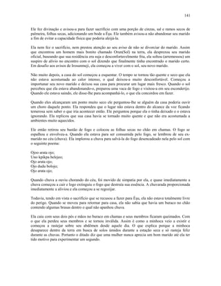Ele fez divinação e avisou-a para fazer sacrifício com uma porção de cinzas, sal e ramos secos de
palmeira, folhas secas, adicionando um bode a Èşu. Ele também avisou-a não abandonar seu marido
a fim de evitar a capacidade física que poderia aleijá-la.
Ela nem fez o sacrifício, nem prestou atenção ao seu aviso de não se divorciar do marido. Assim
que encontrou um homem mais bonito chamado Orun(Sol) na terra, ela desprezou seu marido
oficial, baseando que sua residência era suja e desconfortavelmente fria, ela soltou (arremessou) um
suspiro de alívio no encontro com o sol dizendo que finalmente tinha encontrado o marido certo.
Em desafio aos avisos de Irosunmeji, ela começou a viver com o sol, seu novo marido.
Não muito depois, a casa do sol começou a esquentar. O tempo se tornou tão quente e seco que ela
não estava acostumada ao calor intenso, o qual deixou-a muito desconfortável. Começou a
importunar seu novo marido e deixou sua casa para procurar um lugar mais fresco. Quando o sol
percebeu que ela estava abandonando-o, preparou uma vaca de fogo e visitou-a em seu esconderijo.
Quando ele estava saindo, ele disse-lhe para acompanhá-lo, o que ela concordou em fazer.
Quando eles alcançaram um ponto muito seco ele perguntou-lhe se alguém da casa poderia ouvir
um choro daquele ponto. Ela respondeu que o lugar não estava dentro do alcance da voz ficando
temerosa sem saber o que iria acontecer então. Ele perguntou porque ela o tinha deixado e o estava
ignorando. Ela replicou que sua casa havia se tornado muito quente e que não era acostumada a
ambientes muito aquecidos.
Ele então retirou seu bastão de fogo e colocou as folhas secas no chão em chamas. O fogo se
espalhou e envolveu-a. Quando ela estava para ser consumida pelo fogo, se lembrou de seu ex-
marido no céu (chuva). Ela implorou a chuva para salvá-la do fogo desencadeado nela pelo sol com
o seguinte poema:
Ojoo arata ojo;
Uno kpikpa belejeo;
Ojo arata ojo;
Ojo dudu bolojo;
Ojo arata ojo;
Quando chuva a ouviu chorando do céu, foi movido de simpatia por ela, e quase imediatamente a
chuva começou a cair e logo extinguiu o fogo que destruía sua essência. A chuvarada proporcionada
imediatamente a aliviou e ela começou a se regozijar.
Todavia, tendo em vista o sacrifício que se recusou a fazer para Èşu, ela não estava totalmente livre
do perigo. Quando se moveu para retornar para casa, ela não sabia que havia um buraco no chão
contendo algumas brasas dentro o qual não apanhou chuva.
Ela caiu com seus dois pés e mãos no buraco em chamas e seus membros ficaram queimados. Com
o que ela perdeu seus membros e se tornou inválida. Assim é como a minhoca veio a existir e
começou a rastejar sobre seu abdômen desde aquele dia. O que explica porque a minhoca
desaparece dentro da terra em busca de solos úmidos durante a estação seca e só rasteja feliz
durante as chuvas. Portanto o ditado diz que uma mulher nunca aprecia um bom marido até ela ter
tido motivo para experimentar um segundo.
141
 