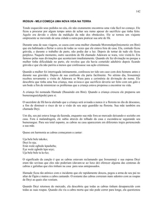 IROSUN - MEJI COMEÇA UMA NOVA VIDA NA TERRA
Tendo esquecido seus pedidos no céu, ele não exatamente encontrou uma vida fácil no começo. Ele
ficou a procurar por algum tempo antes de achar seu rumo apesar do sacrifício que tinha feito.
Aquilo era devido o efeito da maldição da mãe dos obstáculos. Ele se tornou um viajante
onipresente se movendo de uma cidade a outra para praticar sua arte de Ifá.
Durante uma de suas viagens, se casou com uma mulher chamada Moromokpe(Imiomotie em Bini)
que era habituada a flertar a cerca de todas as vezes que ele estava fora de casa. Ela, contudo ficou
grávida, e durante o trabalho de parto, não podia dar a luz. Depois de tentar de tudo ele ficou
perplexo. Naquele momento, outro sacerdote de Ifá chamado Adawara se wara, veio visitá-lo. Era
famoso pelas suas divinações que aconteciam imediatamente. Quando ele fez divinação no porque a
mulher tinha dificuldade no parto, ele revelou que ela havia cometido adultério depois ficando
grávida e que ela não pariria a menos que confessasse sua ação criminosa.
Quando a mulher foi interrogada intimamente, confessou ter tido um caso com dois homens antes e
durante sua gravidez. Depois de sua confissão ela pariu facilmente. No sétimo dia, Irosunmeji
recebeu novamente a visita de Adawara se Wara para a cerimônia de divinação do nome. Ele
descobriu que tinha uma boa criança, mas avisou-o que sacrifício deveria ser feito com um galo e
um bode a fim de minimizar os problemas que a criança estava propensa a encontrar na vida.
A criança foi nomeada Ifamude (Ihasaindo em Bini). Quando a criança cresceu ele preparou um
bumerangue(ekpede) para si.
O sacerdote de Ifá havia alertado que a criança será avisada a nunca ir a floresta no dia de descanso,
a fim de diminuir o risco de ter a visão de seu anjo guardião na floresta. Sua mãe também era
chamada Deyi.
Um dia, seu pai estava longe da fazenda, enquanto sua mãe fora ao mercado deixando-o sozinho em
casa. Fora à malandragem, ele subiu através do telhado da casa e escondeu-se segurando seu
bumerangue. Para seu total espanto, as cabras na casa apareceram em diferentes trajes pertencendo
a sua mãe.
Quase em harmonia as cabras começaram a cantar:
Uja bele bele takoko;
Deyi lo oja;
Eran wule ogbedo kpasheba;
Eye wule egbedo kpa seye;
Uja bele bele ta ko ko;
O significado da canção é que as cabras estavam reclamando que Irosunmeji e sua esposa Deyi
eram tão sovinas que eles não poderiam (davam-se ao luxo de) oferecer alguma das centenas de
cabras e galinhas que eles tinham na casa para seus antepassados.
Ifamude ficou tão atônico com o incidente que ele rapidamente desceu, pegou a arma de seu pai no
altar de Ògún e matou a cabra cantando. O restante das cabras correram mato adentro com as roupas
de Deyi as quais elas vestiam.
Quando Deyi retornou do mercado, ela descobriu que todas as cabras tinham desaparecido com
todas as suas roupas. Quando ela viu a cabra morta que não pode correr para longe, ela questionou
142
 