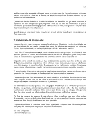 ao filho o que tinha acontecido e Ifamude narrou os eventos para ela. Ele explicou que o motivo de
não ter perseguido as cabras até a floresta era porque era um dia de descanso. Quando ele era
proibido de entrar na floresta.
Quando seu marido retornou da fazenda ele também foi informado do que tinha acontecido e
agradeceu aos seus antepassados por pouparem a vida de seu filho na circunstância a qual se
encontrava, quase imediatamente pegou uma cabra colorida de cinza, duas galinhas e um peixe para
fazer o sacrifício para seus antepassados.
Quando este odu surge na divinação o sujeito será avisado a tomar cuidado com o risco de roubo e
furto a sua volta.
A BENEVOLÊNCIA DE IEROSUN-MEJI
Irosunmeji sempre estava preparado para auxiliar alguém em dificuldade. Um dos beneficiados por
sua benevolência foi um caçador chamado Ode, quem lhe solicitou por assistência em coletar da
floresta o que tinha matado em sua expedição de caça. Ele fez o favor sem ressalva.
Outro foi o fazendeiro chamado Ogbe, quem também lhe solicitou por ajuda na colheita de seus
produtos agrícolas da fazenda. Ele também fez o favor sem dúvida. Não apenas ajudou o caçador na
coleta de seus animais de caça da floresta, mas também o auxiliou a assá-los e cortá-los.
Enquanto estava assando os animais, o fogo acidentalmente queimou seus olhos e lhe deu uma
desfiguração permanente. Logo depois, estava colhendo para o fazendeiro, e os raios do sol ofuscou
seus olhos e deixou-os vermelhos. Estes dois acidentes turvou e afetou seus sentidos. Apesar deste
inconveniente, o fazendeiro e o caçador claramente recompensaram-no com ingratidão grosseira.
O segundo deles foi encontrar sua amante e questionou-a por continuar a ajudar um homem quem
quase não via. Eles perguntaram se ela não pegaria um homem completo para casar.
Durante sua próxima visita a sua amante, ela tratou com frieza, e finalmente lhe disse que não mais
estava disposta a casar com ele por causa de seu defeito ocular, contudo revelou-lhe que seus
amigos Ode e Ogbe haviam vindo escandalizá-lo perante ela.
Ele então apelou ao seu anjo guardião e sua cabeça para desembaraçá-lo do sofrimento que trouxe o
defeito a sua aparência. A noite seguinte, alguém apareceu para ele em sonho e lhe disse para fazer
sacrifício com uma cabra e algumas folhas com as quais deveria lavar sua cabeça e olhos por sete
dias. Ele estaria lavando sua cabeça na água do esgoto (Uroramen em Bini) de sua casa.
Ao final da operação de lavagem de sua cabeça e olhos os defeitos para seus olhos haviam
desaparecido e ele estava tão bonito e tão alinhado que em outras ocasiões. Ele então retornou a sua
amante que ficou tão feliz de vê-lo com sua nova aparência.
Logo em seguida eles se casaram e foram felizes e prósperos. Enquanto isso, ele decidiu proferir
uma praga aos seus ingratos amigos com o seguinte encantamento:
Ino ioma kpanju ode;
Orun ioma kpanju ode;
143
 