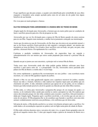 O que significava que dai para sempre, o caçador seria identificado pela vermelhidão de seus olhos
enquanto o fazendeiro seria sempre açoitado pelos raios do sol antes de ele poder tirar algum
beneficio de sua fazenda.
Ele viveu para ser muito próspero e famoso.
ELE FEZ DIVINAÇÃO PARA AIROWOSEBO E A RAINHA MÃE DO TRONO DE BENIN
Arigala rigala fez divinação para Airowosebo, o homem que era muito pobre para ter condições de
fazer o sacrifício prescrito para ele a fim de prosperar na vida.
Airowosebo por sua vez fez divinação para a esposa do Oba de Benin quando ela estava ansiosa
para ter um filho. Naquele exato momento, a mulher havia justamente começado sua menstruação.
Assim que ela entrou na casa de Airowosebo, ele lhe disse que ela estava em seu período mensal, e
que se ela fizesse sacrifício ficaria grávida no mês seguinte e carregaria adiante um menino que
ascenderia ao trono do Benin. Foi avisada a fazer sacrifício com um bode, um galo, um pato, uma
galinha, e dezesseis búzios. Ela rapidamente fez o sacrifício.
Conforme a predição verdadeira de Airowosebo, ela engravidou logo em seguida e
subseqüentemente teve um menino que estava sendo preparado para tornar-se o próximo Oba de
Benin.
Quando seu pai se juntou aos seus ancestrais, o príncipe real se tornou Oba do Benin.
Todos esses anos Airowosebo ainda não tinha podido ganhar dinheiro suficiente para fazer
sacrifício o qual estava entre ele e a prosperidade. Um dia, Airowosebo estava passando pelo
palácio do Oba do Benin e a rainha mãe o viu de longe.
Ela correu rapidamente e agradeceu-lhe reverentemente em seus joelhos - uma ocorrência muito
incomum, ver a mãe do Oba agradecer alguém de joelhos.
Quando o Oba viu sua mãe agradecendo alguém com a aparência miserável de joelhos, mandou
buscar sua mãe e o homem. Solicitou a mãe explicar tais respeitos régios para um plebeu que era
claramente um pobre. A mãe, entretanto esclareceu que apesar de ser um pobre, era na verdade o
homem que tinha tornado possível a ela tê-lo quando seu falecido pai não tinha filhos meninos.
O Oba então, se voltou para Airowosebo e perguntou-lhe porque ele era incapaz de ajudar a si
mesmo, se ele realmente tinha o poder para auxiliar os outros a prosperar na vida. Ele explicou que
estava desventurado porque ele não tinha condições para executar o sacrifício, feita previamente e
dadas por Arigala rigala. Perguntou qual o sacrifício envolvido, e ele revelou que era um rato e a
carne de um porco. O Oba perguntou-lhe se ele acreditava que fazendo o sacrifício com estes dois
animais verdadeiramente resolveria seus problemas, e ele confirmou que ele faria então.
Sob pena de morte, o Oba decidiu auxiliá-lo a se tornar visivelmente próspero após o sacrifício. Foi
então dadas a ele acomodações especiais no palácio real em Ogbe numa parte da cidade do Benin.
O Oba então solicitou duzentos ratos e um porco do mato vivo, os quais foram agrupados antes do
pôr-do-sol naqueles muitos dias. E claro que naquele tempo a palavra do monarca do Benin era a
lei.
144
 