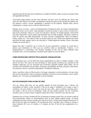 Naqueles dias não haviam porcos domésticos no império do Benin, então, um porco selvagem tinha
sido apanhado da floresta.
Airowosebo pegou apenas um dos ratos adicionou obi para servir seu falecido pai. Havia uma
árvore da vida (Akoko em Yorùbá e um khinmwin em bini) na parte de trás do pátio do palácio real.
Ele amarrou o porco a árvore, aguardando o sacrifício no dia seguinte. Naquela noite, choveu
celestemente, e o porco cavou o solo em redor da arvore.
Quando cavou na terra, o porco involuntariamente desenterrou potes de tesouro aparentemente
enterrados lá por um rei morto. Após garimpar os potes de tesouro, o porco cortou a corda com a
qual estava amarrado, soltou-se e correu de volta para a floresta. Na manhã seguinte, Airowosebo
saiu para inspecionar o porco apenas para descobrir que ele tinha escapado, deixando a mostra os
potes do tesouro que tinha desenterrado. Os potes estavam completamente cheios de dinheiro,
contas, roupas, etc... Ele removeu todos os tesouros para sua casa. Então usou algumas das contas
para fazer um traje, sapatos, boné e um colar para si. Vendeu alguns do restante e usou o lucro para
comprar um cavalo para si.
Quatro dias após o sacrifício, ele se vestiu em seu novo paramento e montou no cavalo para o
palácio para demonstrar ao Oba que seu sacrifício tinha se manifestado. Vendo-o, o rei
cumprimentou-o e proclamou-o um eficiente sacerdote de Ifá. Ele foi então indicado como
divinador real e viveu em opulência e ascensão muito depois no reino do Benin.
COMO IEROSUN-MEJI OBTEVE POPULARIDADE COM MAJESTADE
Sua associação com o rei do Benin lhe trouxe popularidade em todas as cidades vizinhas e vilas
através do reino. Ele estava em uma divinação ao redor quando encontrou um sacerdote de Ifá
chamado Adayooko, que fez divinação para Irosunmeji chamado também Eleko Odere. Ele foi
avisado a fazer sacrifício com sete ratos, sete peixes, sete galinhas, um bode, um porco, uma cabra e
três cachorros. Ele fez o sacrifício adicionando ( N5.00)cinco dinheiros.
Após o sacrifício, todos os Oba de perto e de longe começaram a enviar presentes a ele por conta
dos serviços que prestou. Entre os presentes ofertados a ele havia, escravos humanos, vacas, cabras,
dinheiro, etc... Foi como sua prosperidade se tornou ilimitada.
ELE FEZ DIVINAÇÃO PARA OLOWU DE OWU
Yeri yei, afasho didu bora, era seu apelido quando foi fazer divinação para o Olowu. Ele
recomendou ao Olowu a fazer sacrifício a fim de ter poder e influência. Foi avisado a fazer 2
sacrifícios, um com carneiro e outro com carne de vaca, cabra , porco, cachorro, tartaruga, pato e
um coelho, a fim de evitar ter problemas vindos de uma mulher amarela. Ele fez o primeiro
sacrifício, mas se recusou a fazer o segundo, apesar de ter feito o sacrifício com carne de vaca.
Enquanto isso, as Forças Armadas de Oyo se lançaram em ataque contra Owu, um evento o qual era
uma característica comum no relacionamento entre as duas cidades naquele tempo. As forças
combatentes de Oyo estavam cercadas pelo exército de Owu, e todos foram tomados prisioneiros. O
Rei de Oyo foi então ao divinador e foi avisado para fazer o sacrifício que o Olowu se recusou a
fazer incluindo 201 ovos, 45 coelhos e 41 cabaças de óleo. O Rei de Oyo rapidamente fez o
sacrifício.
145
 