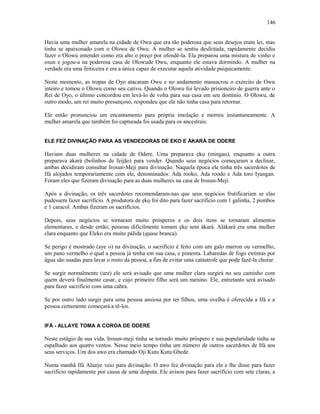 Havia uma mulher amarela na cidade de Owu que era tão poderosa que seus desejos eram lei, mas
tinha se apaixonado com o Olowu de Owu. A mulher se sentiu desfeitada, rapidamente decidiu
fazer o Olowu entender como era alto o preço por ofendê-la. Ela preparou uma mistura de vinho e
osun e jogou-a na poderosa casa de Olowude Owu, enquanto ele estava dormindo. A mulher na
verdade era uma feiticeira e era a única capaz de executar aquela atividade psiquicamente.
Neste momento, as tropas de Oyo atacaram Owu e no andamento massacrou o exército de Owu
inteiro e tomou o Olowu como seu cativo. Quando o Olowu foi levado prisioneiro de guerra ante o
Rei de Oyo, o último concordou em levá-lo de volta para sua casa em seu domínio. O Olowu, de
outro modo, um rei muito presunçoso, respondeu que ele não tinha casa para retornar.
Ele então pronunciou um encantamento para própria imolação e morreu instantaneamente. A
mulher amarela que também foi capturada foi usada para os ancestrais.
ELE FEZ DIVINAÇÃO PARA AS VENDEDORAS DE EKO E ÀKARÀ DE ODERE
Haviam duas mulheres na cidade de Odere. Uma preparava ẹkọ (mingau), enquanto a outra
preparava àkarà (bolinhos de feijão) para vender. Quando seus negócios começaram a declinar,
ambas decidiram consultar Irosun-Meji para divinação. Naquela época ele tinha três sacerdotes de
Ifá alojados temporariamente com ele, denominados: Ada rooko, Ada roodo e Ada toro Iyangan.
Foram eles que fizeram divinação para as duas mulheres na casa de Irosun-Meji.
Após a divinação, os três sacerdotes recomendaram-nas que seus negócios frutificariam se elas
pudessem fazer sacrifício. A produtora de ẹkọ foi dito para fazer sacrifício com 1 galinha, 2 pombos
e 1 caracol. Ambas fizeram os sacrifícios.
Depois, seus negócios se tornaram muito prósperos e os dois itens se tornaram alimentos
elementares, e desde então, pessoas dificilmente tomam ẹkọ sem àkarà. Alàkarà era uma mulher
clara enquanto que Eleko era muito pálida (quase branca).
Se perigo é mostrado (aye o) na divinação, o sacrifício é feito com um galo marron ou vermelho,
um pano vermelho o qual a pessoa já tenha em sua casa, e pimenta. Labaredas de fogo extintas por
água são usadas para lavar o rosto da pessoa, a fim de evitar uma catástrofe que pode fazê-la chorar.
Se surgir normalmente (ure) ele será avisado que uma mulher clara surgirá no seu caminho com
quem deverá finalmente casar, e cujo primeiro filho será um menino. Ele, entretanto será avisado
para fazer sacrifício com uma cabra.
Se por outro lado surgir para uma pessoa ansiosa por ter filhos, uma ovelha é oferecida a Ifá e a
pessoa certamente começará a tê-los.
IFÁ - ALLAYE TOMA A COROA DE ODERE
Neste estágio de sua vida, Irosun-meji tinha se tornado muito próspero e sua popularidade tinha se
espalhado aos quatro ventos. Nesse meio tempo tinha um número de outros sacerdotes de Ifá aos
seus serviços. Um dos awo era chamado Oji Kutu Kutu Gbede.
Numa manhã Ifá Alaaye veio para divinação. O awo fez divinação para ele e lhe disse para fazer
sacrifício rapidamente por causa de uma disputa. Ele avisou para fazer sacrifício com sete claras, a
146
 