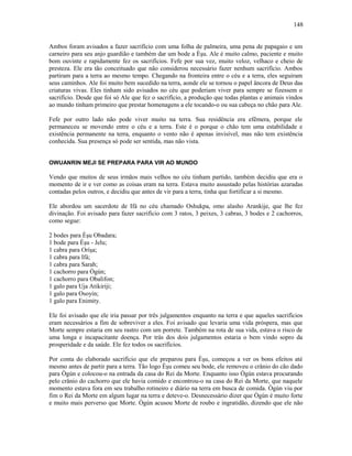 Ambos foram avisados a fazer sacrifício com uma folha de palmeira, uma pena de papagaio e um
carneiro para seu anjo guardião e também dar um bode a Èşu. Ale é muito calmo, paciente e muito
bom ouvinte e rapidamente fez os sacrifícios. Fefe por sua vez, muito veloz, velhaco e cheio de
presteza. Ele era tão conceituado que não considerou necessário fazer nenhum sacrifício. Ambos
partiram para a terra ao mesmo tempo. Chegando na fronteira entre o céu e a terra, eles seguiram
seus caminhos. Ale foi muito bem sucedido na terra, aonde ele se tornou o papel âncora de Deus das
criaturas vivas. Eles tinham sido avisados no céu que poderiam viver para sempre se fizessem o
sacrifício. Desde que foi só Ale que fez o sacrifício, a produção que todas plantas e animais vindos
ao mundo tinham primeiro que prestar homenagens a ele tocando-o ou sua cabeça no chão para Ale.
Fefe por outro lado não pode viver muito na terra. Sua residência era efêmera, porque ele
permaneceu se movendo entre o céu e a terra. Este é o porque o chão tem uma estabilidade e
existência permanente na terra, enquanto o vento não é apenas invisível, mas não tem existência
conhecida. Sua presença só pode ser sentida, mas não vista.
OWUANRIN MEJI SE PREPARA PARA VIR AO MUNDO
Vendo que muitos de seus irmãos mais velhos no céu tinham partido, também decidiu que era o
momento de ir e ver como as coisas eram na terra. Estava muito assustado pelas histórias azaradas
contadas pelos outros, e decidiu que antes de vir para a terra, tinha que fortificar a si mesmo.
Ele abordou um sacerdote de Ifá no céu chamado Oshukpa, omo alasho Arankije, que lhe fez
divinação. Foi avisado para fazer sacrifício com 3 ratos, 3 peixes, 3 cabras, 3 bodes e 2 cachorros,
como segue:
2 bodes para Èşu Obadara;
1 bode para Èşu - Jelu;
1 cabra para Oríşa;
1 cabra para Ifá;
1 cabra para Sarah;
1 cachorro para Ògún;
1 cachorro para Obalifon;
1 galo para Uja Atikiriji;
1 galo para Osoyin;
1 galo para Enimity.
Ele foi avisado que ele iria passar por três julgamentos enquanto na terra e que aqueles sacrifícios
eram necessários a fim de sobreviver a eles. Foi avisado que levaria uma vida próspera, mas que
Morte sempre estaria em seu rastro com um porrete. Também na rota de sua vida, estava o risco de
uma longa e incapacitante doença. Por trás dos dois julgamentos estaria o bem vindo sopro da
prosperidade e da saúde. Ele fez todos os sacrifícios.
Por conta do elaborado sacrifício que ele preparou para Èşu, começou a ver os bons efeitos até
mesmo antes de partir para a terra. Tão logo Èşu comeu seu bode, ele removeu o crânio do cão dado
para Ògún e colocou-o na entrada da casa do Rei da Morte. Enquanto isso Ògún estava procurando
pelo crânio do cachorro que ele havia comido e encontrou-o na casa do Rei da Morte, que naquele
momento estava fora em seu trabalho rotineiro e diário na terra em busca de comida. Ògún viu por
fim o Rei da Morte em algum lugar na terra e deteve-o. Desnecessário dizer que Ògún é muito forte
e muito mais perverso que Morte. Ògún acusou Morte de roubo e ingratidão, dizendo que ele não
148
 