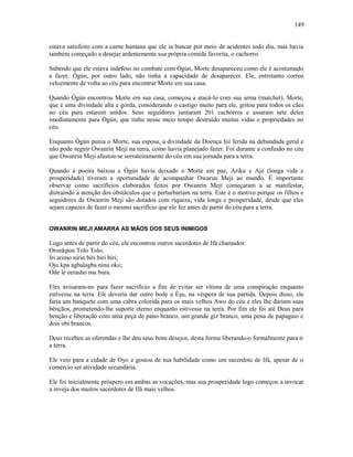 estava satisfeito com a carne humana que ele ia buscar por meio de acidentes todo dia, mas havia
também começado a desejar ardentemente sua própria comida favorita, o cachorro.
Sabendo que ele estava indefeso no combate com Ògún, Morte desapareceu como ele é acostumado
a fazer. Ògún, por outro lado, não tinha a capacidade de desaparecer. Ele, entretanto correu
velozmente de volta ao céu para encontrar Morte em sua casa.
Quando Ògún encontrou Morte em sua casa, começou a atacá-lo com sua arma (matchet). Morte,
que é uma divindade alta e gorda, considerando o castigo muito para ele, gritou para todos os cães
no céu para estarem unidos. Seus seguidores juntaram 201 cachorros e assaram sete deles
imediatamente para Ògún, que tinha nesse meio tempo destruído muitas vidas e propriedades no
céu.
Enquanto Ògún punia o Morte, sua esposa, a divindade da Doença foi ferida na debandada geral e
não pode seguir Owanrin Meji na terra, como havia planejado fazer. Foi durante a confusão no céu
que Owanrin Meji afastou-se sorrateiramente do céu em sua jornada para a terra.
Quando a poeira baixou e Ògún havia deixado o Morte em paz, Ariku e Aje (longa vida e
prosperidade) tiveram a oportunidade de acompanhar Owarun Meji ao mundo. É importante
observar como sacrifícios elaborados feitos por Owanrin Meji começaram a se manifestar,
distraindo a atenção dos obstáculos que o perturbariam na terra. Este é o motivo porque os filhos e
seguidores de Owanrin Meji são dotados com riqueza, vida longa e prosperidade, desde que eles
sejam capazes de fazer o mesmo sacrifício que ele fez antes de partir do céu para a terra.
OWANRIN MEJI AMARRA AS MÃOS DOS SEUS INIMIGOS
Logo antes de partir do céu, ele encontrou outros sacerdotes de Ifá chamados:
Oronkpon Tolo Tolo;
Iri arimo nirin biri biri biri;
Ojo kpa agbalagba ninu oko;
Ode le eerasho mu bura.
Eles avisaram-no para fazer sacrifício a fim de evitar ser vítima de uma conspiração enquanto
estivesse na terra. Ele deveria dar outro bode a Èşu, na véspera de sua partida. Depois disso, ele
faria um banquete com uma cabra colorida para os mais velhos Awo do céu e eles lhe dariam suas
bênçãos, prometendo-lhe suporte eterno enquanto estivesse na terra. Por fim ele foi até Deus para
benção e liberação com uma peça de pano branco, um grande giz branco, uma pena de papagaio e
dois obi brancos.
Deus recebeu as oferendas e lhe deu seus bons desejos, desta forma liberando-o formalmente para ir
a terra.
Ele veio para a cidade de Oyo e gostou de sua habilidade como um sacerdote de Ifá, apesar de o
comércio ser atividade secundária.
Ele foi inicialmente próspero em ambas as vocações, mas sua prosperidade logo começou a invocar
a inveja dos muitos sacerdotes de Ifá mais velhos.
149
 