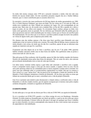 Eu tenho tido muitas crianças entre 1970 até o presente momento e minha vida tem sido uma
história de sucesso desde então. Um dos sacerdotes presentes naquele dia era o Senhor Idahosa
Imasuen, que é o maior contribuinte para os assuntos deste livro.
Eu encontrei o terceiro dos meus professores de Ifá logo depois da minha aposentadoría em 1980.
Ele é o Chefe Omoruyi Edokpayi, que mora em Ondo. Ele me visitou em 21 de maio de 1980, em
minha nova residência em Ajao, Oshodi nos arredores de Lagos. Ele veio acompanhado de um
parente meu. Mais uma vez, de acordo com a tradição Bini, eu lhe dei Obi e quando ele o abriu e
jogou no prato, ele me olhou com espanto. Eu novamente fiquei confuso, porque eu tinha visto
muita sorte agourenta assim no passado. Ele me informou que Ọrúnmìlá tinha lhe pedido para me
dizer que pessoas estavam vindo mandadas para me matar a menos que eu fizesse um sacrifício para
Ifá imediatamente. Ele me disse que se eu fizesse o sacrifício poderia escapar da morte mas poderia
ser vítima de algum roubo, para compensar pela minha vida.
Ele chamou uma das minhas esposas e lhe disse para fazer sacrifício para Ọrúnmìlá com uma
espada para evitar ser morta ou ferida com a mesma. Ela sendo filha de Bishop, nunca costumou dar
muita atenção a tais coisas, de modo que ela não fez o sacrifício, apesar de que eu adicionei uma
espada aos materiais com que fiz o sacrifício.
Exatamente sete dias depois de eu ter feito o sacrifício, que foi em 1º de junho 1980, quarenta
ladrões armados atacaram minha casa às duas horas da manhã. Eles quebraram todas as portas e
removeram tudo de valor da casa.
Mas pela graça de Deus nenhuma vida foi perdida, apesar do líder dos ladrões mandar três homens
ficarem nos apontando armas pelas duas horas da operação. Não sei como fui salvo, eles estavam
provavelmente deslumbrados com os itens de valor que levaram.
Um deles tentou violentar minha esposa a qual tinha sido solicitado o sacrifício com a espada.
Como o estuprador tentou rasgar a cinta que ela estava usando, a espada a feriu na coxa. Ela foi
salva pela oportuna ordem de seu comandante para se mexer enquanto o tempo estava correndo. Foi
neste caso que refletindo sobre os acontecimentos espetaculares na minha vida que eu comecei a
ficar curioso se o caso “prima facie” não era passível de investigação a fundo dos mistérios de Ifá.
Quando o Chefe Edokpayi interpretou a história de Ọrúnmìlá , ele me disse que todas as coisas que
tinham me acontecido desde que eu nasci, coincidiam com a vida do próprio Ọrúnmìlá.
Este livro é portanto uma tentativa para desmascarar a relação mútua e coeficiente entre a vida de
Ọrúnmìlá e a vida dos simples mortais, que de repente averiguam por si mesmos mais pelos simples
acidentes designados, tornando-se seguidores de Ọrúnmìlá.
O CONVITE DIVINO
Eu não sabia que a voz que não me deixou por fim a vida em 23/08/1969, era aquela de Ọrúnmìlá.
Eu só o reconheci em 03/06/1979, quando a voz falou comigo de novo em Hamburgo, Alemanha
Oríental. Eu tinha estado na Alemanha para um check up médico, o qual eu me dei conta que estava
com a saúde desordenada. O doutor tinha me dito para ir devagar em qualquer que fosse o trabalho
que eu estava fazendo e eu estava contemplando uma maneira de dar a mim mesmo mais um pouco
de capacidade de vida trabalhando.
15
 