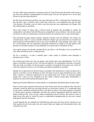 Os mais velhos logo começaram a conspirar contra ele. Eles fizeram uma divinação coletiva para o
que fazer para diminuir a popularidade de Owanrin-meji. Eles por fim optaram em ir até ele para
divinar no que fazer para destruí-lo.
Ele lhes disse para fazerem sacrifício com uma cabra para seu Ifá e 1 bode para Èşu. Enquanto isso
Èşu advertiu-o que o sacrifício estava sendo feito contra ele, e ele tranqüilizou Èşu que ele tinha
visto durante a divinação e que ele sabia o que fazer para por suas maquinações em cheque. Eles
não voltaram para os sacrifícios.
Nesse meio tempo, foi época para o festival anual de algumas das divindades na cidade. Os
conspiradores convidaram Owanrin-Meji para acompanhá-los nas cerimônias. Eles haviam cavado
um buraco no chão no caminho para o ponto de encontro da cerimônia, que é o altar da divindade.
Eles esperando-no pegar aquele caminho, enquanto tomaram uma rota diferente. Era comum aos
visitantes para o altar ir e vir por caminhos diferentes. Depois que sua trama havia se revelado aos
poucos para ele, Owanrin-Meji avisou-os que estava proibido de visitar qualquer outro altar, a não
ser o de Ọrúnmìlá, mas eles replicaram ameaçando expulsá-lo da cidade se ele não pudesse estar
presente na cerimônia, porque era uma obrigação cívica para todos os habitantes de Oyo.
Com aquela ameaça, ele decidiu consultar Ifá no que fazer, e seu Ifá pediu a ele um sacrifício de
uma cabra colorida de cinza e 1 bode para Èşu.
Ele fez o sacrifício, e se pôs a caminho para o altar, aonde os visitantes eram obrigados a
permanecer por 14 dias.
Era costume para todos eles irem em grupos, mas retornar para casa separadamente. No 14º dia,
todas as cerimônias estavam no fim e foi hora de dispersar. Os conspiradores disseram a Owanrin-
Meji que sendo um neófito, ele deveria seguir o caminho na jornada de retorno para casa. Assim foi
como eles esperavam atraí-lo a cair no buraco que tinham camuflado no caminho.
Quando ele se aproximou do local do buraco escondido, Èşu transformou o crânio do bode com o
qual fez o sacrifício, em um obstáculo no chão. Ele bateu seu pé no prego instalado por Èşu, saltou
sobre o buraco, e continuou seguramente na sua jornada para casa. O povo se regozijou quando
chegou são e salvo em casa. Enquanto isso Èşu cobriu o buraco cavado pelos conspiradores e
preparou um outro fora do portão principal do altar.
Depois que Owanrin-Meji havia a muito partido, os conspiradores decidiram partir um após outro.
Sem ter motivo para suspeitar da presença de outro buraco justo fora do portal do altar, Èşu havia
colocado o crânio do bode com um prego próximo ao acesso para o buraco. O 1º conspirador bateu
seu pé contra o obstáculo instalado por Èşu e caiu direto no buraco. Èşu então preparou o obstáculo
e o buraco para o próximo conspirador, até todos eles estarem seguramente dentro do túmulo sem
fundo cavado por Èşu. Uma vez que o último conspirador estava no buraco, Èşu selou-os como se
nada tivesse feito antes lá. Assim foi como os conspiradores desapareceram de vista sem a menor
indicação do que lhes aconteceu.
A partir daquele dia, foi ordenado por Ọrúnmìlá que quem quer que fosse buscar salvação em um
altar sagrado, deveria fazer então com um coração limpo, por alguns mal intencionados talvez não
voltassem com vida.
150
 