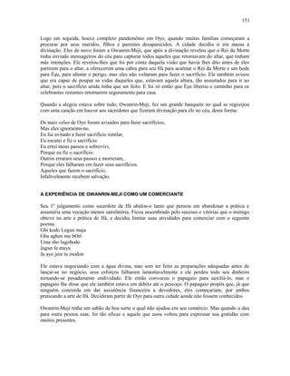 Logo em seguida, houve completo pandemônio em Oyo, quando muitas famílias começaram a
procurar por seus maridos, filhos e parentes desaparecidos. A cidade decidiu ir em massa à
divinação. Eles de novo foram a Owanrin-Meji, que após a divinação revelou que o Rei da Morte
tinha enviado mensageiros do céu para capturar todos aqueles que retornavam do altar, que tinham
más intenções. Ele revelou-lhes que foi por conta daquela visão que havia lhes dito antes de eles
partirem para o altar, a oferecerem uma cabra para seu Ifá para acalmar o Rei da Morte e um bode
para Èşu, para afastar o perigo, mas eles não voltaram para fazer o sacrifício. Ele também avisou
que era capaz de poupar as vidas daqueles que, estavam aquela altura, tão assustados para ir ao
altar, pois o sacrifício ainda tinha que ser feito. E foi só então que Èşu liberou o caminho para os
celebrantes restantes retornarem seguramente para casa.
Quando a alegria estava sobre tudo, Owanrin-Meji, fez um grande banquete no qual se regozijou
com uma canção em louvor aos sacerdotes que fizeram divinação para ele no céu, desta forma:
Os mais velos de Oyo foram avisados para fazer sacrifícios,
Mas eles ignoraram-no.
Eu fui avisado a fazer sacrifício similar,
Eu escutei e fiz o sacrifício.
Eu errei meus passos e sobrevivi,
Porque eu fiz o sacrifício.
Outros erraram seus passos e morreram,
Porque eles falharam em fazer seus sacrifícios.
Aqueles que fazem o sacrifício,
Infalivelmente recebem salvação.
A EXPERIÊNCIA DE OWANRIN-MEJI COMO UM COMERCIANTE
Seu 1º julgamento como sacerdote de Ifá abalou-o tanto que pensou em abandonar a prática e
assumiria uma vocação menos satisfatória. Ficou assombrado pelo sucesso e vitórias que o inimigo
obteve na arte e prática de Ifá, e decidiu limitar suas atividades para comerciar com o seguinte
poema:
Gbi kodo Legun maja
Gba aghen mu bOrí
Uma sho lugobodo
Jagun fe maya
Ja ayo jere tu modon
Ele estava negociando com a água divina, mas sem ter feito as preparações adequadas antes de
lançar-se no negócio, seus esforços falharam lamentavelmente e ele perdeu todo seu dinheiro
tornando-se pesadamente endividado. Ele então convocou o papagaio para auxiliá-lo, mas o
papagaio lhe disse que ele também estava em débito até o pescoço. O papagaio propôs que, já que
ninguém concorda em dar assistência financeira a devedores, eles começariam, por ambos
praticando a arte de Ifá. Decidiram partir de Oyo para outra cidade aonde não fossem conhecidos.
Owanrin-Meji tinha um sabão da boa sorte o qual não ajudou em seu comércio. Mas quando o deu
para outra pessoa usar, foi tão eficaz e aquele que usou voltou para expressar sua gratidão com
muitos presentes.
151
 