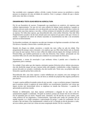 Sua sociedade com o papagaio saldou a dívida e juntos tiveram sucesso na assistência a muitas
pessoas no progresso em suas atividades de comércio. Este é o porque o ditado diz que o doutor
pode curar, mas não a si mesmo.
OWANRIN-MEJI TESTA SUAS MÃOS NA AGRICULTURA
Ele foi um fazendeiro de sucesso. Comparando sua experiência no comércio, ele registrou uma
colheita impressionante. Um ano ele teve uma colheita de inhame muito produtiva e quando os
inhames estavam sendo estocados, teve um desacordo com sua mãe. Quando ela dividiu o celeiro de
inhame entre suas duas esposas e sua mãe, a última reclamou do tamanho do celeiro repartido para
as esposas. Ele tinha duas esposas, que desconhecido dele, eram ambas feiticeiras. Sua mãe tinha
freqüentemente acusado-o de dar mais atenção para suas esposas do que para a mãe que o trouxe ao
mundo. A repartição do celeiro de inhame reacendeu os ressentimentos da mãe e ela novamente
queixou-se dolorosamente.
Na desordem resultante, ele empurrou sua mãe que irrompeu em lágrimas acusando-o de bater nela.
Ela deixou a fazenda e chorou todo o caminho para casa.
Quando ela chegou na cidade, encontrou a reunião das mais velhas na sala da cidade. Elas
perguntaram-lhe porque estava chorando e ela explicou que seu filho tinha batido nela na fazenda
por causa de suas esposas. Entre as mais velhas da cidade estavam alguns dos inimigos mortais de
Owanrin-Meji, que também pertenciam ao culto das feiticeiras. Elas vinham procurando em vão
encontrar falha com ele como desculpa para condená-lo na associação das feiticeiras.
Normalmente, a norma da associação é que nenhuma vítima é punida sem o benefício de
julgamento justo e sentença.
Na verdade é bom saber que não importa, entretanto quantas feiticeiras talvez odeiem uma pessoa,
elas não desferirão ataque até que a pessoa tenha sido julgada e estabelecida a culpa. Enquanto a
pessoa não pode ser acusada e condenada, elas não tocarão nele. Neste caso, sua própria mãe tinha
fornecido a questão prima facie contra ele.
Desconhecido dele, suas duas esposas a muito trabalhavam em conjunto com seus inimigos no
clube das feiticeiras para destruí-lo, mas ele havia se abstido de propiciar-lhes alguma justificativa
para fazê-lo.
A seguir a queixa pública levantada contra ele por sua mãe - o que se esclarece porque é importante
para as pessoas resistir à urgência de tornar público seu ressentimento doméstico, por recear que
algum ouvinte mal intencionado talvez os ampliasse no mundo das feiticeiras - a questão foi
apresentada na próxima reunião.
Durante as deliberações, suas duas esposas confirmaram a alegação de sua mãe e ele foi
sumariamente julgado e condenado. Alvejado na ausência, porque ele mesmo não era um feiticeiro.
Ele foi apontado para ser morto. Naquela noite, entretanto, seu Ifá deu-lhe em seus sonhos, uma
visão esotérica de seu julgamento e sentenciamento. Apavorado pelo sonho ele consultou Ifá na
manhã seguinte, se o sonho assinalava a aproximação de perigo, e então foi confirmado. Ele foi
avisado a dar um bode a Èşu imediatamente e abster-se de ir a fazenda no dia do descanso e culto,
até nova ordem, para evitar cair vítima em uma conspiração desleal. Ele fez o sacrifício.
152
 