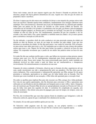 Nesse meio tempo, uma de suas esposas sugeriu que eles fossem à fazenda no próximo dia de
descanso, porque não havia gêneros alimentícios em casa. Aquele era o dia em que ele estava se
propondo a fazer o sacrifício.
Ele disse à esposa que ele não estava em condições de deixar a casa naquele dia, porque estava indo
fazer um sacrifício. Quando aquela trama cambaleou, imediatamente seus inimigos adotaram outra
estratégia. Eles convocaram-no e disseram que já que ele freqüentemente ia a floresta para apanhar
folhas para sua prática de Ifá, deveria ser iniciado no culto secreto (ORO) da floresta. Ele
concordou em ser iniciado e foi avisado a ir juntamente com um galo, giz branco, pena de papagaio
e pimenta (aligator pepper), na floresta para a cerimônia de iniciação. Era para ele ser conduzido
vendado ao altar de culto de Oro. Ele imediatamente consultou Ifá por um conselho e ele foi
avisado a das outro bode a Èşu, quem impediria a mórbida trama da cidade e ele já estava pronto
para a cerimônia e iniciação ao culto de Oro.
No dia indicado, o sacerdote chefe do culto conduziu-o em uma procissão noturna da cidade em
direção ao altar da floresta, no meio de um toque de recolher em toda cidade. Logo que eles
deixaram os sacerdotes da cidade, foi lhe dito para parar e sua venda foi removida. Eles avisaram-
no para esticar suas mãos para tocar o céu. Ele respondeu que as mãos de uma criança não podiam
esticar para tocar o céu. Depois foi lhe dito para fechar seu punho e colocá-lo na boca de uma
cabaça. Ele respondeu novamente que o punho de um adulto não poderia entrar na boca de uma
cabaça.
Foi então lhe dito que nenhum neófito para o culto, que falhou em executar as duas proezas, jamais
retornou para casa vivo. Ele foi imediatamente empurrado para frente aparentemente para ser
sacrificado ao altar. Nesse meio tempo, Èşu estava posicionado para intervir, tendo instalado um
obstáculo invisível no chão contra o qual ele bateu seu pé, machucando-se, e desapareceu
invisivelmente. Ele miraculosamente se encontrou em sua casa.
Enquanto ele estava cuidando o ferimento, observou que os homens do altar, seguiram-no até sua
casa, aonde encontraram sua mãe e perguntaram-lhe pelo seu paradeiro. Ela lhes disse que ele
estava indisposto. Eles a pressionaram e ordenaram-lhe apresentar seu filho, porque foi ela quem
precipitou a retaliação, queixando-se na cidade que ele tinha batido nela na fazenda. Eles lhe
disseram que como resultado de sua acusação, o filho tinha sido apontado para a execução ritual.
Ela então se ajoelhou para implorar-lhes para não executar seu filho, porque ela o tinha perdoado.
Em vista de seus apelos apaixonados, eles lhe disseram para convencer o filho a apresentar uma
cabra para ser sacrificada na sala da cidade para um banquete para os mais velhos. Após o banquete,
eles até insistiram que Owanrin-Meji deveria ser apropriadamente iniciado na Floresta de Culto, já
que ele tinha visto parte dos segredos do altar. A cerimônia foi completada em seguida, sem
nenhum incidente e lhes deram uma pena de papagaio para usar de tempos em tempos, como um
status de associação.
Por fim, eles revelaram-lhes que suas duas esposas foram às cúmplices que instigaram o culto de
feiticeiras contra ele, apesar de que o catalisador foi à denúncia de sua mãe.
No entanto, foi sua mãe quem também apelou por sua vida.
Os feiticeiros então pegaram uma de suas esposas, na sua própria mentira e a mulher
conseqüentemente morreu em seu sono. Ele por fim fez o mesmo com a segunda esposa.
153
 