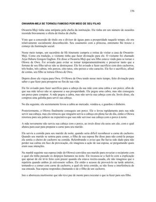 OWANRIN-MEJI SE TORNOU FAMOSO POR MEIO DE SEU FILHO
Owanrin-Meji tinha uma antipatia pela chefia da instituição. Ele tinha em um número de ocasiões
resistido bravamente a oferta de títulos de chefia.
Visto que a concessão de título era o divisor de águas para a prosperidade naquele tempo, ele era
relativamente socialmente desconhecido. Seu casamento com a princesa, entretanto lhe trouxe o
começo da iluminação social.
Nesse meio tempo, um sacerdote de Ifá itinerante cumpriu a rotina de visitar a casa de Owanrin-
Meji. Como era tradição, o visitante tinha que fazer divinação para ele. O visitante foi chamado
Aiya Oshuru Gongon Gagbon. Ele disse a Owanrin-Meji que seu filho estava vindo para se tornar o
Olowu de Owu. Foi avisado para evitar se tornar temperamentalmente e preservar tanto que a
fortuna de seu filho talvez não se destroçasse. Ele foi avisado a fazer sacrifício com dois cachorros,
três bodes, três cabras, três porcos, oito ratos, oito peixes e oito caracóis. Ele fez o sacrifício, afinal
de contas, seu filho se tornou Olowu de Owu.
Depois disso ele viajou para Owu. O Olowu de Owu tendo nesse meio tempo, feito divinação para
saber o que fazer para prosperar no fim de sua vida.
Ele foi avisado para fazer sacrifício para a cabeça da sua mãe com uma cabra e um porco, afim de
que sua mãe talvez não se opusesse a sua prosperidade. Ele pegou uma cabra, mas não conseguiu
um porco para comprar. A mãe pegou a cabra, mas não serviu sua cabeça com ela. Invés disso, ela
comprou uma galinha para servir sua cabeça.
No dia seguinte, ela secretamente levou a cabra ao mercado, vendeu-a, e guardou o dinheiro.
Posteriormente, o Olowu finalmente conseguiu um porco. Ele o levou rapidamente para sua mãe
servir sua cabeça, mas ela retrucou que ninguém servia a cabeça em plena luz do dia, então o Olowu
retornou para seu palácio na expectativa que sua mãe servisse sua cabeça com o porco à noite.
A mãe novamente não serviu sua cabeça com o porco, ao invés disso ela usou um cão, com o qual
abateu para usar para preparar a carne para seu marido.
Ela serviu a comida para seu marido de noite, quando seria difícil reconhecer a carne de cachorro.
Quando seu marido se sentou para comer, a filha de sua esposa lhe disse para não comê-la porque
ela sentiu o cheiro do cachorro na comida. Relembrando o aviso que lhe havia sido dado para não
perder sua calma em face da provocação, ele imaginou a ação de sua esposa, se perguntando quais
eram suas intenções.
Na manhã seguinte sua esposa (mãe do Olowu) convidou seu marido para esvaziar o recipiente com
o qual ela tinha passado os despejos humanos na noite. Ele recusou-se a fazê-lo com a explicação
que apesar de ele tê-lo feito com prazer quando ela estava recém-casada, ele não imaginou que o
repetiria quando ambos já estivessem velhos. Ele então a acusou de provocá-lo na tarde anterior,
tentando-o a comer com carne de cachorro, a qual ele teria comido, se não fosse a interferência de
sua enteada. Sua esposa respondeu chamando-o de o filho de um cachorro.
Isto o aborreceu muitíssimo que não teve paz de mente para executar o que ia fazer para seu filho.
156
 