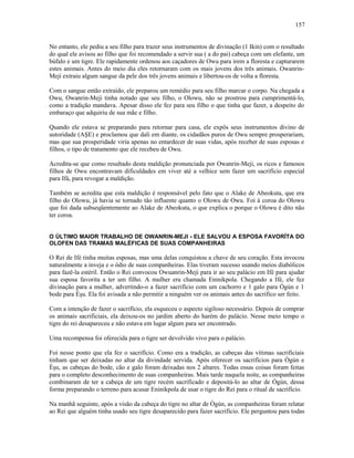 No entanto, ele pediu a seu filho para trazer seus instrumentos de divinação (1 Ikin) com o resultado
do qual ele avisou ao filho que foi recomendado a servir sua ( a do pai) cabeça com um elefante, um
búfalo e um tigre. Ele rapidamente ordenou aos caçadores de Owu para irem a floresta e capturarem
estes animais. Antes do meio dia eles retornaram com os mais jovens dos três animais. Owanrin-
Meji extraiu algum sangue da pele dos três jovens animais e libertou-os de volta a floresta.
Com o sangue então extraído, ele preparou um remédio para seu filho marcar o corpo. Na chegada a
Owu, Owanrin-Meji tinha notado que seu filho, o Olowu, não se prostrou para cumprimentá-lo,
como a tradição mandava. Apesar disso ele fez para seu filho o que tinha que fazer, a despeito do
embaraço que adquiriu de sua mãe e filho.
Quando ele estava se preparando para retornar para casa, ele expôs seus instrumentos divino de
autoridade (AŞE) e proclamou que dali em diante, os cidadãos puros de Owu sempre prosperariam,
mas que sua prosperidade viria apenas no entardecer de suas vidas, após receber de suas esposas e
filhos, o tipo de tratamento que ele recebeu de Owu.
Acredita-se que como resultado desta maldição pronunciada por Owanrin-Meji, os ricos e famosos
filhos de Owu encontravam dificuldades em viver até a velhice sem fazer um sacrifício especial
para Ifá, para revogar a maldição.
Também se acredita que esta maldição é responsável pelo fato que o Alake de Abeokuta, que era
filho do Olowu, já havia se tornado tão influente quanto o Olowu de Owu. Foi à coroa do Olowu
que foi dada subseqüentemente ao Alake de Abeokuta, o que explica o porque o Olowu é dito não
ter coroa.
O ÚLTIMO MAIOR TRABALHO DE OWANRIN-MEJI - ELE SALVOU A ESPOSA FAVORÍTA DO
OLOFEN DAS TRAMAS MALÉFICAS DE SUAS COMPANHEIRAS
O Rei de Ifé tinha muitas esposas, mas uma delas conquistou a chave de seu coração. Esta invocou
naturalmente a inveja e o ódio de suas companheiras. Elas tiveram sucesso usando meios diabólicos
para fazê-la estéril. Então o Rei convocou Owuanrin-Meji para ir ao seu palácio em Ifé para ajudar
sua esposa favorita a ter um filho. A mulher era chamada Eninikpola. Chegando a Ifé, ele fez
divinação para a mulher, advertindo-o a fazer sacrifício com um cachorro e 1 galo para Ògún e 1
bode para Èşu. Ela foi avisada a não permitir a ninguém ver os animais antes do sacrifico ser feito.
Com a intenção de fazer o sacrifício, ela esqueceu o aspecto sigiloso necessário. Depois de comprar
os animais sacrificiais, ela deixou-os no jardim aberto do harém do palácio. Nesse meio tempo o
tigre do rei desapareceu e não estava em lugar algum para ser encontrado.
Uma recompensa foi oferecida para o tigre ser devolvido vivo para o palácio.
Foi nesse ponto que ela fez o sacrifício. Como era a tradição, as cabeças das vítimas sacrificiais
tinham que ser deixadas no altar da divindade servida. Após oferecer os sacrifícios para Ògún e
Èşu, as cabeças do bode, cão e galo foram deixadas nos 2 altares. Todas essas coisas foram feitas
para o completo desconhecimento de suas companheiras. Mais tarde naquela noite, as companheiras
combinaram de ter a cabeça de um tigre recém sacrificado e depositá-lo ao altar de Ògún, dessa
forma preparando o terreno para acusar Eninikpola de usar o tigre do Rei para o ritual de sacrifício.
Na manhã seguinte, após a visão da cabeça do tigre no altar de Ògún, as companheiras foram relatar
ao Rei que alguém tinha usado seu tigre desaparecido para fazer sacrifício. Ele perguntou para todas
157
 