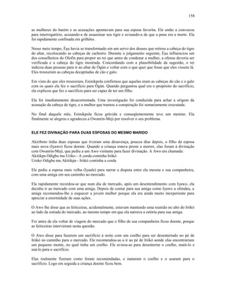 as mulheres do harém e as acusações apontavam para sua esposa favorita. Ele então a convocou
para interrogatório, acusando-a de assassinar seu tigre e avisando-a de que a pena era a morte. Ela
foi rapidamente confinada em grilhões.
Nesse meio tempo, Èşu havia se transformado em um servo dos deuses que retirou a cabeça do tigre
do altar, recolocando as cabeças de cachorro. Durante o julgamento seguinte, Èşu influenciou um
dos conselheiros do Olofin para propor ao rei que antes de condenar a mulher, a ofensa deveria ser
verificada e a cabeça do tigre mostrada. Concordando com a plausibilidade da sugestão, o rei
indicou duas pessoas para ir ao altar de Ògún e voltar com o que quer que fosse que eles vissem lá.
Eles trouxeram as cabeças decapitadas de cão e galo.
Em vista do que eles trouxeram, Eninikpola confirmou que aquelas eram as cabeças do cão e o galo
com os quais ela fez o sacrifício para Ògún. Quando perguntou qual era o propósito do sacrifício,
ela explicou que fez o sacrifício para ser capaz de ter um filho.
Ela foi imediatamente desacorrentada. Uma investigação foi conduzida para achar a orígem da
acusação da cabeça de tigre, e a mulher que tramou a conspiração foi sumariamente executada.
No final daquele mês, Eninikpola ficou grávida e conseqüentemente teve um menino. Ela
finalmente se alegrou e agradeceu a Owanrin-Meji por resolver o seu problema.
ELE FEZ DIVINAÇÃO PARA DUAS ESPOSAS DO MESMO MARIDO
Akiriboto tinha duas esposas que tiveram uma desavença, poucos dias depois, o filho da esposa
mais nova (Iyawo) ficou doente. Quando a criança estava preste a morrer, elas foram à divinação
com Owanrin-Meji, que pediu a um Awo visitante para fazer divinação. A Awo era chamada:
Akitikpa Odigba mu Uriko - A corda continha Irókò
Uroko Odigba mu Akitikpa - Irókò continha a corda
Ele pediu a esposa mais velha (Iyaale) para narrar a disputa entre ela mesma e sua companheira,
com uma amiga em seu caminho ao mercado.
Ela rapidamente recordou-se que num dia de mercado, após um desentendimento com Iyawo, ela
decidiu ir ao mercado com uma amiga. Depois de contar para sua amiga como Iyawo a ofendeu, a
amiga recomendou-lhe a esquecer a jovem mulher porque ela era ainda muito inexperiente para
apreciar a enormidade de suas ações.
O Awo lhe disse que as feiticeiras, acidentalmente, estavam mantendo uma reunião no alto do Irókò
ao lado da estrada do mercado, ao mesmo tempo em que ela narrava a estória para sua amiga.
Foi antes de ela voltar de viagem do mercado que o filho de sua companheira ficou doente, porque
as feiticeiras intervieram nesta questão.
O Awo disse para fazerem um sacrifício à noite com um coelho para ser desenterrado no pé de
Irókò no caminho para o mercado. Ele recomendou-as a ir ao pé de Irókò aonde elas encontrariam
um pequeno monte, no qual tinha um coelho. Ele avisou-as para desenterrar o coelho, matá-lo e
usá-lo para o sacrifício.
Elas realmente fizeram como foram recomendadas, e mataram o coelho e o usaram para o
sacrifício. Logo em seguida a criança doente ficou bem.
158
 