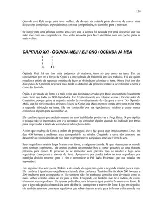 Quando este Odu surge para uma mulher, ela deverá ser avisada para abster-se de contar suas
discussões domésticas, especialmente com sua companheira, no caminho para o mercado.
Se surgir para uma criança doente, está claro que a doença foi acusada por uma discussão que sua
mãe teve com sua companheira. Elas serão avisadas para fazer sacrifício com um coelho para as
mais velhas.
CAPÍTULO XXI - ÒGÚNDA-MEJI / EJI-OKO / ÒGÚNDA JA MEJI
I I
I I
I I
I I I I
Ògúnda Meji foi um dos mais poderosos divinadores, tanto no céu como na terra. Ele era
considerado por ter a força de Ògún e a inteligência de Ọrúnmìlá em seu trabalho. Foi ele quem
revelou a estória da segunda tentativa de fazer as divindades colonizar a terra. Obara Bodi um dos
discípulos de Ọrúnmìlá revelará mais tarde os detalhes da primeira tentativa de colonizar a terra e
como foi fundada.
Ògún, a divindade do ferro e a mais velha das divindades criadas por Deus era também fisicamente
mais forte que todas as 200 divindades. Ele freqüentemente era referido como o Desbravador de
Caminhos, porque guiou a segunda missão de reconhecimento do céu para a terra. Diz Ògúnda-
Meji, que foi por conta dos atributos físicos de Ògún que Deus apontou-o para abrir uma trilha para
a segunda habitação na terra. Ele era conhecido por ser egocêntrico, vaidoso e quase nunca
consultava alguém para aconselhar-se.
Ele confiava quase que exclusivamente em suas habilidades produtivas e força física. O que explica
o porque não se incomodou em ir a divinação ou consultar alguém quando foi indicado por Deus
para empreender a tarefa de estabelecer habitação na terra.
Assim que recebeu de Deus a ordem de prosseguir, ele o fez quase que imediatamente. Deus lhe
deu 400 homens e mulheres para acompanhá-lo na missão. Chegando a terra, não demorou em
descobrir as conseqüências de não fazer os preparativos adequados antes de virem do céu.
Seus seguidores mortais logo ficaram com fome, e exigiram comida. Já que vieram para o mundo
sem nenhum suprimento, ele apenas poderia recomendar-lhes a cortar gravetos de uma floresta
próxima para comer. O processo de se alimentar com gravetos não os satisfez e logo seus
seguidores começaram a morrer de fome. Apreensivo por perder todos os seus seguidores por
inanição decidiu retornar para o céu e comunicar o Pai Todo Poderoso que sua missão era
impossível.
Em seguida Deus convocou Olokún, a divindade da água para guiar a segunda missão para a terra.
Ele também é igualmente orgulhoso e cheio de alto confiança. Também lhe foi dado 200 homens e
200 mulheres para acompanhá-lo. Ele também não fez nenhuma consulta nem divinação com os
mais velhos celestes antes de vir para a terra. Chegando ele também não teve indício de como
alimentar seus seguidores. Ele apenas pediu-lhes para beberem água quando ficassem com fome. Já
que a água não podia alimentá-los com eficiência, começaram a morrer de fome. Logo em seguida,
ele também retornou com seus seguidores que sobreviveram ao céu para informar o fracasso de sua
159
 