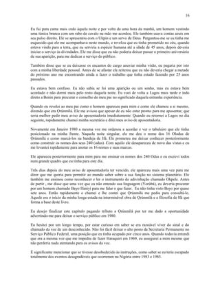 Eu fui para cama mais cedo àquela noite e por volta da uma hora da manhã, um homem vestindo
uma túnica branca com um rabo de cavalo na mão me acordou. Ele também usava contas azuis em
seu pulso direito. Ele se apresentou com o Ukpin e um servo de Deus. Perguntou-me se eu tinha me
esquecido que ele me acompanhava neste mundo, e revelou que eu tinha prometido no céu, quando
estava vindo para a terra, que eu serviria a espécie humana até a idade de 45 anos, depois deveria
iniciar o serviço às divindades. Ele me disse que eu não poderia deixar passar o primeiro aniversário
de sua aparição, para me dedicar a serviço do público.
Também disse que se eu deixasse os encantos do cargo anuviar minha visão, eu pagaria por isto
com a minha liberdade pessoal. Antes de se afastar ele reiterou que eu não deveria chegar a metade
do próximo ano me encontrando ainda a fazer o trabalho que tinha estado fazendo por 25 anos
passados.
Eu estava bem confuso. Eu não sabia se foi uma aparição ou um sonho, mas eu estava bem
acordado e não dormi mais pelo resto daquela noite. Eu voei de volta a Lagos mais tarde e indo
direto a Benin para procurar o conselho do meu pai no significado daquela estranha experiência.
Quando eu revelei ao meu pai como o homem apareceu para mim e como ele chamou a si mesmo,
dizendo que era Ọrúnmìlá. Ele me avisou que apesar de eu não estar pronto para me aposentar, que
seria melhor pedir meu aviso de aposentadoría imediatamente. Quando eu retornei a Lagos no dia
seguinte, rapidamente chamei minha secretária e ditei meu aviso de aposentadoría.
Novamente em Janeiro 1980 a mesma voz me ordenou a acordar e ver o tabuleiro que ele tinha
posicionado na minha frente. Naquela noite singular, ele me deu o nome dos 16 Olodus de
Ọrúnmìlá e como marcá-los na bandeja de Ifá. Ele prometeu me deixar conhecer posteriormente
como construir os nomes dos seus 240 (odus). Com aquilo ele desapareceu de novo das vistas e eu
me levantei rapidamente para anotar os 16 nomes e suas marcas.
Ele apareceu posteriormente para mim para me ensinar os nomes dos 240 Odus e eu escrevi todos
num grande quadro que eu tinha para este dia.
Três dias depois do meu aviso de aposentadoría ter vencido, ele apareceu mais uma vez para me
dizer que me queria para permitir ao mundo saber sobre a sua função no sistema planetário. Ele
também me ensinou como reconhecer e ler o instrumento de adivinhação chamado Okpele. Antes
de partir , me disse que uma vez que eu não entendo sua linguagem (Yorùbá), eu deveria procurar
por um homem chamado Bayo Ifaniyi para me falar o que fazer. Eu não tinha visto Bayo por quase
sete anos. Então rapidamente o chamei e lhe contei que Ọrúnmìlá me pediu para consultá-lo.
Aquele era o início da minha longa estada na interminável obra de Ọrúnmìlá e a filosofia de Ifá que
forma a base deste livro.
Eu desejo finalizar este capítulo pagando tributo a Ọrúnmìlá por ter me dado a oportunidade
advertindo-me para deixar o serviço público em 1980.
Eu hesitei por um longo tempo, por estar curioso em saber se era razoável viver do sinal e do
chamado da voz de um desconhecido. Não foi fácil deixar o alto posto da Secretaria Permanente no
Serviço Público Federal, uma posição que eu tinha ocupado por cinco anos. Quando todavia entendi
que era a mesma voz que me impediu de fazer Haraquiri em 1969, eu assegurei a mim mesmo que
não perderia nada atentando para os avisos da voz.
É significante mencionar que se tivesse desobedecido às instruções, como saber se eu teria escapado
totalmente dos eventos desagradáveis que ocorreram na Nigéria entre 1983 e 1985.
16
 