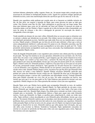 incluíam inhames, plantações, milho, vegetais, frutas, etc. Ao mesmo tempo toda a criação que eles
trouxeram do céu tinham se multiplicado durante a noite. Aquele foi o primeiro milagre operado por
Ọrúnmìlá na terra, como uma manifestação direta dos sacrifícios que ele fez antes de vir do céu.
Quando seus seguidores então pediram por comida antes de se lançarem ao trabalho rotineiro do
dia, ele lhes disse, em respeito à injunção de Ògún, para cortar gravetos do mato ao lado para
comer. Eles fizeram como lhes foi dito. Após mastigarem os gravetos por um longo tempo, lhes
disse para beberem água como ele foi advertido em fazer por Olokún. O processo de acatar as
instruções dadas a ele por Olokún e Ògún é seguido até os dias de hoje por toda a humanidade, por
meio da rotina de começar o dia com a mastigação de gravetos ou escovação dos dentes e
enxaguando a boca com água.
Tendo atendido aos desejos de seus mais velhos, Ọrúnmìlá disse ao seu povo para se alimentar com
os animais e plantas que abundavam no povoado. Eles tinham sucesso em preparar o terreno para
uma habitação permanente na terra. Satisfeito que nada então ficou em seu caminho para o sucesso
na terra, Okpele propôs a Ọrúnmìlá que era hora de enviá-lo para informar a Deus que a terra já
estava adequadamente habitável o suficiente para Ule juntar-se a ele. Ọrúnmìlá concordou, mas lhe
disse que ele primeiro convocaria Èşu para acompanhá-lo na terra antes de pedir por Ule. Tendo
prometido anteriormente acompanhá-lo assim que fosse convocado, Èşu imediatamente concordou
em acompanhar Okpele a terra.
Antes da chegada Ọrúnmìlá pediu a seus seguidores para construir uma cabana para Èşu na entrada
do povoado. Tão logo Èsù instalou-se em seus aposentos, Ọrúnmìlá enviou um bode a ele. Ele ficou
muito feliz em comer a sua comida preferida, a qual imaginou que não estaria disponível na terra.
Quando Okpele veio conferir se Èşu estava bem, o primeiro lhe disse-lhe para pedir a Ọrúnmìlá
para perdoá-lo por causa das dificuldades iniciais que criou antes do mesmo partir do céu, incitando
Ògún e Olokún contra ele. Ọrúnmìlá perdoou e implorou a Èşu para ficar na terra para ser seu posto
de ouvinte, prometendo sempre alimentá-lo. Após aguardar em vão pelo fracasso de e retorno para
o céu de Ọrúnmìlá e seus seguidores, Olokún decidiu no céu retornar a terra para descobrir como a
missão estava indo. Quando Olokún chegou a terra, encontrou Èşu que lhe disse que Ọrúnmìlá tinha
tido sucesso em tornar a terra habitável. Quando Olokún encontrou Ọrúnmìlá, pediu-lhe para
perdoar por conta dos obstáculos iniciais criados por ele. Ọrúnmìlá lhe disse que as desculpas não
eram necessárias porque o sucesso não é gratificante sem dificuldades iniciais. Contudo Ọrúnmìlá
disse para Olokún concordar em viver com ele na terra. Ele então concordou em fazê-lo, mas
insistiu que teria que ir ao céu para pedir ao Pai Todo Poderoso para permiti-lo retornar com seus
seguidores. Olokún chegou ao céu e Deus permitiu-lhe retornar a terra com seus seguidores.
Quando Ògún ouviu que Olokún havia partido para acompanhar Ọrúnmìlá na terra, ele também
decidiu ir e ver as coisas por si mesmo. Quando Okpele viu Ògún partindo do céu para a terra,
alertou Òrúnmìlá que imediatamente instruiu seus seguidores a dar outro bode a Èşu para evitar
algum choque entre eles. Quando Ògún chegou, Èşu ainda estava comendo seu bode e estava muito
ocupado para se incomodar. Ele simplesmente indicou a Ògún para seguir para onde Ọrúnmìlá
morava. Assim que Ọrúnmìlá viu Ògún, se ajoelhou para cumprimentá-lo, sendo seu irmão mais
velho. Ògún retribuiu a altura desculpando-se com Ọrúnmìlá pelas dificuldades iniciais que criou
para ele. Novamente Ọrúnmìlá explicou que as desculpas eram desnecessárias porque sem aqueles
problemas duros, provavelmente não teria tido indicio de como alimentar seus seguidores. Ọrúnmìlá
então persuadiu Ògún em ficar na terra com ele, porque sem ele (Ògún) era impossível para alguma
tecnologia se desenvolver na terra. Ọrúnmìlá explicou que sabia apenas fazer divinação, mas que
não sabia como inventar ou fabricar. Sentindo-se lisonjeado, Ògún rapidamente concordou em
retornar ao céu para ter permissão de Deus para voltar com seus seguidores para a terra. Ògún por
fim retornou com seus seguidores.
161
 