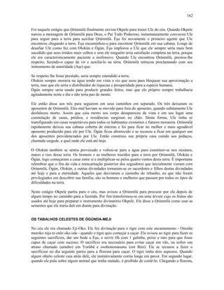 Foi naquele estágio que Ọrúnmìlá finalmente enviou Okpele para trazer Ule do céu. Quando Okpele
narrou a mensagem de Ọrúnmìlá para Deus, o Pai Todo Poderoso, instantaneamente convocou Ule
para seguir para a terra para auxiliar Ọrúnmìlá. Èşu foi novamente o primeiro agente que Ule
encontrou chegando a terra. Èşu encaminhou-o para encontrar Ọrúnmìlá em sua cabana. Longe de
desafiar Ule como fez com Olokún e Ògún, Èşu implorou a Ule que ele sempre seria mais bem
sucedido que seus irmãos mais velhos e sem ele ninguém teria satisfação completa na terra, porque
ele era caracteristicamente paciente e inofensivo. Quando Ule encontrou Ọrúnmìlá, prestou-lhe
respeito, fazendo-o capaz de vir e auxiliá-lo na terra. Ọrúnmìlá retrucou proclamando com seu
instrumento de autoridade (Aşe) que:
Se respeito lhe fosse prestado, seria sempre estendido a terra;
Olokún sempre moraria na água tendo em vista o rio que usou para bloquear sua aproximação a
terra, mas que ele seria o distribuidor de riquezas e prosperidade para a espécie humana;
Ògún sempre seria usado para produzir grandes feitos, mas que ele próprio sempre trabalharia
agitadamente noite e dia e não teria paz de mente.
Ele então disse aos três para seguirem em seus caminhos em separado. Os três deixaram os
aposentos de Ọrúnmìlá. Eles mal haviam se movido para fora do aposento, quando subitamente Ule
desfaleceu morto. Assim que caiu morto seu corpo desapareceu da vista e em seu lugar uma
constelação de casas, prédios, e residências surgiram no chão. Desta forma, Ule tinha se
transfigurado em casas respeitáveis para todos os habitantes existentes e futuros morarem. Ọrúnmìlá
rapidamente deixou sua cabana coberta de esteiras e foi para ficar no melhor e mais agradável
aposento produzido para ele por Ule. Ògún ficou aborrecido e se recusou a ficar em qualquer um
dos aposentos providenciados por Ule. Então construiu sua própria casa caindo aos pedaços,
chamada izegede, a qual onde ele está até hoje.
O Olokún também se sentiu provocado e voltou-se para a água para constituir-se nos oceanos,
mares e rios dessa terra. Os homens e as mulheres trazidos para a terra por Ọrúnmìlá, Olokún e
Ògún, logo começaram a casar entre si e multiplicar-se pelos quatro ventos desta terra. É importante
relembrar que o fim da vida e reencarnação posterior dos seguidores que inicialmente vieram com
Ọrúnmìlá, Ògún, Olokún, e outras divindades tornaram-se os sacerdotes e filhos destas divindades
até hoje e para a eternidade. Aqueles que desviaram o caminho do rebanho, ou que não foram
privilegiados em descobrir sua família, são os homens e mulheres que passam por todos os tipos de
dificuldades na terra.
Neste estágio Okpele partiu para o céu, mas avisou a Ọrúnmìlá para procurar por ele depois de
algum tempo no caminho para a fazenda. Por fim transformou-se em uma árvore cujo os frutos são
usados até hoje para preparar o instrumento divinatório Okpele. Ele disse a Ọrúnmìlá como usar as
sementes que ele traria dali em diante para divinação.
OS TABALHOS CELESTES DE ÒGÚNDA-MEJI
No céu ele era chamado Eji-Oko. Ele fez divinação para o tigre com este encantamento - Onoshe
muroko nijo to onlo oko ode - quando o tigre quis começar a caçar. Ele avisou ao tigre para fazer os
seguintes sacrifícios, dar um bode a Èşu, e servir Ifá com 1 galinha, peixe e rato para que fosse
capaz de caçar com sucesso. O sacrifício era necessário para evitar caçar em vão, ou sofrer um
atraso chamado (amubo) em Yorùbá e osobonomasunu (em Bini). Ele se recusou a fazer o
sacrifícioe no dia seguinte partiu para a floresta para caçar. O tigre tinha dois aspectos. Quando
algum objeto celeste caia atrás dele, ele instintivamente corria longe em pavor. Em segundo lugar,
quando ele pula sobre algum animal que tenha matado, é proibido de comê-lo. Chegando a floresta,
162
 