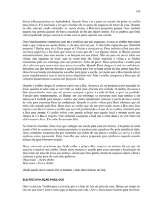 divina (Akpeminijekun ou Agbavboko). Quando Deus viu a parte na estrada ele pediu ao coelho
para juntá-la. Foi auxiliado a ver que continha obi os quais ele esqueceu de trazer de casa. Quando
os obis estavam sendo colocados na sacola divina, a Boá saiu perguntou porque Deus também
pegaria sua comida quando ele havia esquecido de lhe dar algum veneno. Ele se queixou que tinha
sido prejudicado porque carecia de armas com as quais capturar sua comida.
Deus imediatamente simpatizou com ele e explicou que não esqueceu. Avisou ao coelho para expor
tudo o que resta-se na sacola divina, e ele saiu com um aşe. A Boá tinha explicado que Ọrúnmìlá
preparou 3 flechas para ele e Deus pegou as 3 flechas e abençoou-as. Deus ordenou a Boá para abrir
sua boca engoli-las e lhe disse que todas as vezes que ele visse alguma vítima, as flechas sairiam
automaticamente para suas narinas e as lançaria em sua vítima. Não era para ele correr sobre sua
vítima, mas aguardar no local, para se voltar para ele. Então engoliria a vítima e as flechas
retornariam para seu estômago para uso posterior. Antes de partir, Deus apresentou o coelho para
ela e advertiu para nunca usar suas armas no coelho. Quando Deus chegou na rua da conferência,
descobriu que eles haviam deixado a sacola divina para trás no lugar aonde ele deu armas para Boá.
Deus ficou relutante em despachar o coelho para pegar a sacola, por medo que a Boá faminta talvez
posse impulsionada a usar as novas armas adquiridas nele. Mas o coelho assegurou a Deus que ele
coletaria discretamente a sacola sem provocar a Boá.
Quando o coelho chegou lá começou a provoca a Boá. Acusou-a de ser preguiçosa por aguardar no
local, quando deveria estar se movendo ao redor para procurar por comida. O coelho provocou a
Boá atormentando tanto que até mesmo começou a puxar a cauda da Boá, a qual era proibido.
Vencido pelo temperamento, as flechas em seu estômago se moveram para suas narinas e ele
lançou-as à vontade para atingir o coelho, que então rapidamente removeu a sacola divina e correu
de volta para encontrar Deus na conferência. Quando o coelho voltou para Deus informou que ele
tinha sido atacado pela Boá. Deus disse ao coelho que ele tem provocado muito a Boá para ficar
sujeito a sua fúria e avisou o coelho que sua real proclamação era que ele (o coelho) retornaria para
a Boá para morrer. O coelho voltou com grande esforço para aquele local e morreu assim que
chegou lá e a Boá o engoliu. Este incidente assegurou a Boá que a arma dada a ele por Deus era
efetivamente eficaz. Ele então ficou muito feliz.
No final do encontro, Deus teve que carregar sua sacola para casa ele mesmo. Chegando ao local
aonde a Boá se assentava ela instantaneamente se prostrou para agradecer-lhe pela assistência dada.
Deus, entretanto perguntou-lhe por contrariar sua ordem de não atacar o coelho, seu servo, e a Boá
explicou como provocada. Deus falou-lhe que estava preparado para perdoá-la naquela ocasião
porque ela agiu sobre provocação.
Deus, entretanto proclamou que desde então, a própria Boá morreria no mesmo dia em que ele
atacá-se e matá-se um coelho. Desde então nomeou o esquilo para estar narrando a localização da
Boá como um sinal de aviso aos animais. Assim que Deus partiu, monte de esquilos cercou a Boá e
começou a gritar para ela com estas palavras:
Okaa reeoo - Elewu obobo
Waa wooo - Elewu obobo
Desde aquele dia o esquilo tem se tornado o mais duro inimigo de Boá.
ELE FEZ DIVINAÇÃO PARA ODE
Ode é a palavra Yorùbá para o exterior, que é o lado de fora do pátio da casa. Houve um tempo no
céu em que houve fome e todo lugar se tornou sem vida. O povo ficou muito faminto para envolver-
164
 