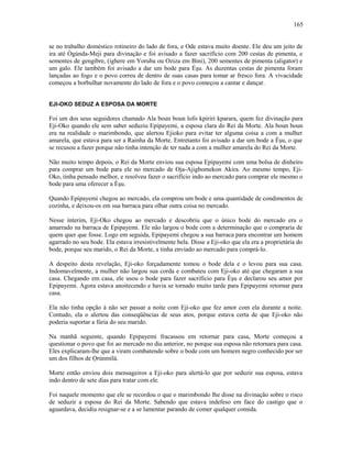 se no trabalho doméstico rotineiro do lado de fora, e Ode estava muito doente. Ele deu um jeito de
ira até Ògúnda-Meji para divinação e foi avisado a fazer sacrifício com 200 cestas de pimenta, e
sementes de gengibre, (ighere em Yoruba ou Oziza em Bini), 200 sementes de pimenta (aligator) e
um galo. Ele também foi avisado a dar um bode para Èşu. As duzentas cestas de pimenta foram
lançadas ao fogo e o povo correu de dentro de suas casas para tomar ar fresco fora. A vivacidade
começou a borbulhar novamente do lado de fora e o povo começou a cantar e dançar.
EJI-OKO SEDUZ A ESPOSA DA MORTE
Foi um dos seus seguidores chamado Ala boun boun lofo kpiriri kparara, quem fez divinação para
Eji-Oko quando ele sem saber seduziu Epipayemi, a esposa clara do Rei da Morte. Ala boun boun
era na realidade o marimbondo, que alertou Ejioko para evitar ter alguma coisa a com a mulher
amarela, que estava para ser a Rainha da Morte. Entretanto foi avisado a dar um bode a Èşu, o que
se recusou a fazer porque não tinha intenção de ter nada a com a mulher amarela do Rei da Morte.
Não muito tempo depois, o Rei da Morte enviou sua esposa Epipayemi com uma bolsa de dinheiro
para comprar um bode para ele no mercado de Oja-Ajigbomekon Akira. Ao mesmo tempo, Eji-
Oko, tinha pensado melhor, e resolveu fazer o sacrifício indo ao mercado para comprar ele mesmo o
bode para uma oferecer a Èşu.
Quando Epipayemi chegou ao mercado, ela comprou um bode e uma quantidade de condimentos de
cozinha, e deixou-os em sua barraca para olhar outra coisa no mercado.
Nesse ínterim, Eji-Oko chegou ao mercado e descobriu que o único bode do mercado era o
amarrado na barraca de Epipayemi. Ele não largou o bode com a determinação que o compraria de
quem quer que fosse. Logo em seguida, Epipayemi chegou a sua barraca para encontrar um homem
agarrado no seu bode. Ela estava irresistivelmente bela. Disse a Eji-oko que ela era a proprietária do
bode, porque seu marido, o Rei da Morte, a tinha enviado ao mercado para comprá-lo.
A despeito desta revelação, Eji-oko forçadamente tomou o bode dela e o levou para sua casa.
Indomavelmente, a mulher não largou sua corda e combateu com Eji-oko até que chegaram a sua
casa. Chegando em casa, ele usou o bode para fazer sacrifício para Èşu e declarou seu amor por
Epipayemi. Agora estava anoitecendo e havia se tornado muito tarde para Epipayemi retornar para
casa.
Ela não tinha opção à não ser passar a noite com Eji-oko que fez amor com ela durante a noite.
Contudo, ela o alertou das conseqüências de seus atos, porque estava certa de que Eji-oko não
poderia suportar a fúria do seu marido.
Na manhã seguinte, quando Epipayemi fracassou em retornar para casa, Morte começou a
questionar o povo que foi ao mercado no dia anterior, no porque sua esposa não retornara para casa.
Eles explicaram-lhe que a viram combatendo sobre o bode com um homem negro conhecido por ser
um dos filhos de Ọrúnmìlá.
Morte então enviou dois mensageiros a Eji-oko para alertá-lo que por seduzir sua esposa, estava
indo dentro de sete dias para tratar com ele.
Foi naquele momento que ele se recordou o que o marimbondo lhe disse na divinação sobre o risco
de seduzir a esposa do Rei da Morte. Sabendo que estava indefeso em face do castigo que o
aguardava, decidiu resignar-se e a se lamentar parando de comer qualquer comida.
165
 