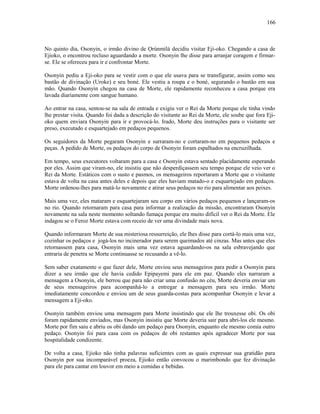 No quinto dia, Osonyin, o irmão divino de Ọrúnmìlá decidiu visitar Eji-oko. Chegando a casa de
Ejioko, o encontrou recluso aguardando a morte. Osonyin lhe disse para arranjar coragem e firmar-
se. Ele se ofereceu para ir e confrontar Morte.
Osonyin pediu a Eji-oko para se vestir com o que ele usava para se transfigurar, assim como seu
bastão de divinação (Uroke) e seu boné. Ele vestiu a roupa e o boné, segurando o bastão em sua
mão. Quando Osonyin chegou na casa de Morte, ele rapidamente reconheceu a casa porque era
lavada diariamente com sangue humano.
Ao entrar na casa, sentou-se na sala de entrada e exigiu ver o Rei da Morte porque ele tinha vindo
lhe prestar visita. Quando foi dada a descrição do visitante ao Rei da Morte, ele soube que fora Eji-
oko quem enviara Osonyin para ir e provocá-lo. Irado, Morte deu instruções para o visitante ser
preso, executado e esquartejado em pedaços pequenos.
Os seguidores da Morte pegaram Osonyin e surraram-no e cortaram-no em pequenos pedaços e
peças. A pedido de Morte, os pedaços do corpo de Osonyin foram espalhados na encruzilhada.
Em tempo, seus executores voltaram para a casa e Osonyin estava sentado placidamente esperando
por eles. Assim que viram-no, ele insistiu que não desperdiçassem seu tempo porque ele veio ver o
Rei da Morte. Estáticos com o susto e pasmos, os mensageiros reportaram a Morte que o visitante
estava de volta na casa antes deles e depois que eles haviam matado-o e esquartejado em pedaços.
Morte ordenou-lhes para matá-lo novamente e atirar seus pedaços no rio para alimentar aos peixes.
Mais uma vez, eles mataram e esquartejaram seu corpo em vários pedaços pequenos e lançaram-os
no rio. Quando retornaram para casa para informar a realização da missão, encontraram Osonyin
novamente na sala neste momento soltando fumaça porque era muito difícil ver o Rei da Morte. Ele
indagou se o Feroz Morte estava com receio de ver uma divindade mais nova.
Quando informaram Morte de sua misteriosa ressurreição, ele lhes disse para cortá-lo mais uma vez,
cozinhar os pedaços e jogá-los no incinerador para serem queimados até cinzas. Mas antes que eles
retornassem para casa, Osonyin mais uma vez estava aguardando-os na sala esbravejando que
entraria de penetra se Morte continuasse se recusando a vê-lo.
Sem saber exatamente o que fazer dele, Morte enviou seus mensageiros para pedir a Osonyin para
dizer a seu irmão que ele havia cedido Epipayemi para ele em paz. Quando eles narraram a
mensagem a Osonyin, ele berrou que para não criar uma confusão no céu, Morte deveria enviar um
de seus mensageiros para acompanhá-lo a entregar a mensagem para seu irmão. Morte
imediatamente concordou e enviou um de seus guarda-costas para acompanhar Osonyin e levar a
mensagem a Eji-oko.
Osonyin também enviou uma mensagem para Morte insistindo que ele lhe trouxesse obi. Os obi
foram rapidamente enviados, mas Osonyin insistiu que Morte deveria sair para abri-los ele mesmo.
Morte por fim saiu e abriu os obi dando um pedaço para Osonyin, enquanto ele mesmo comia outro
pedaço. Osonyin foi para casa com os pedaços de obi restantes após agradecer Morte por sua
hospitalidade condizente.
De volta a casa, Ejioko não tinha palavras suficientes com as quais expressar sua gratidão para
Osonyin por sua incomparável proeza, Ejioko então convocou o marimbondo que fez divinação
para ele para cantar em louvor em meio a comidas e bebidas.
166
 
