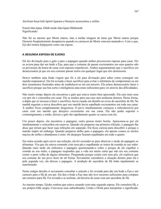 Ala boun boun lofo kpiriri kparara e Osonyin acrescentou o refrão:
Esemi luku kpaa, Odidi mode luku kpaa Odidimode
Significando:
Não fui eu mesmo que Morte matou, mas a minha imagem de lama que Morte matou porque
Osonyin freqüentemente desaparecia quando os carrascos de Morte estavam matando-o. Com o que,
Eji-oko tomou Epipayemi como sua esposa.
A SEGUNDA ESPOSA DE EJIOKO
Ele fez divinação para o galo e para o papagaio quando ambos procuravam esposas para casar. Ele
os avisou para dar um bode a Èşu, para que o costume de passar excrementos em seus quartos não
os privassem da honra de casar com esposas respeitáveis. Ambos argumentaram que o sacrifício era
desnecessário já que era seu costume passar restos em qualquer lugar que eles dormissem.
Houve também uma linda virgem que foi a ele para divinação para saber como conseguir um
marido responsável. Ela foi avisada a fazer sacrifício para evitar o infortúnio de comprometer-se em
dois casamentos frustrados antes de estabelecer-se em um terceiro. Ela achou desnecessário fazer o
sacrifício porque sua boa sorte e inteligência nata eram suficientes para ver através das dificuldades.
Não muito tempo depois ela encontrou o galo que estava muito bem apessoado. Ela caiu mais uma
vez por ele e concordou em casar. Ela se mudou para sua casa sem nenhuma demora. Desta forma,
a dupla que se recusou a fazer o sacrifício, havia casado em desafio ao aviso do sacerdote de Ifá. Na
manhã seguinte a noiva descobriu que seu marido havia espalhado excrementos em toda sua cama.
A mulher ficou completamente desgostosa. O povo imediatamente começou a ridicularizá-la por
casar com um marido que desejava excremento em sua cama. Ela não podia suportar o
constrangimento, e então, deixou o galo tão rapidamente quanto se casou com ele.
Um pouco depois, ela encontrou o papagaio, outra pessoa muito bonita. Apaixonou-se por ele
imediatamente e concordou em casar-se. Quando ela preparou sua primeira refeição, o papagaio lhe
disse que teriam que fazer suas refeições em separado. Ela ficou curiosa para descobrir o porque o
marido impôs tal embargo. Quando preparou milho para o papagaio, ela apenas comeu os miolos
macios do milho e abandonou o resto. Os despojos ficaram espalhados em todo o quarto.
Em outra ocasião após servir sua refeição, ela foi esconder-se para observar o modo do papagaio se
alimentar. Viu que ele estava comendo com seus pés e espalhando os restos de comida ao seu redor.
Quando mais tarde ela enfrentou o papagaio questionando-o sobre o porque de ele espalhar a
comida ao seu redor, o papagaio respondeu que a vida era muito curta que não era seu costume
comer a parte velha de alguns alimentos. Perguntado porque comia com seus pés, ele explicou que
era costume do seu povo fazer de tal forma. Novamente considerou a situação demais para ela e
pela segunda vez, ela deixou o papagaio. A predição do sacerdote de Ifá tinha rapidamente se
manifestado.
Neste estágio decidiu ir novamente consultar o oráculo e foi avisada para dar um bode a Èşu e um
carneiro para o Ifá de seu pai. Ela deu o bode a Èşu mas não teve recursos suficientes para compara
um carneiro para Ifá. Foi avisada a se acalmar, ela haveria de casar com um sacerdote de Ifá.
Ao mesmo tempo, Ejioko sonhou que estava casando com uma segunda esposa. Ele consultou Ifá, e
seu próprio Odu surgiu. Convocou seus subordinados, Uroke e Orofa para interpretar o significado.
167
 