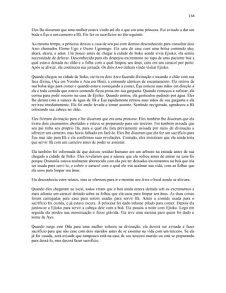 Eles lhe disseram que uma mulher estava vindo até ele e que era uma princesa. Foi avisado a dar um
bode a Èşu e um carneiro a Ifá. Ele fez os sacrifícios no dia seguinte.
Ao mesmo tempo, a princesa deixou a casa de seu pai com destino desconhecido para consultar dois
Awo chamados Elemo Ugo e Osoro Ugomugo. Ela saiu de casa com uma bolsa contendo ẹkọ,
àkarà, ekuru, e adun. Um pouco antes de chegar à cidade de Itoko aonde vivia Ejioko, ela sentiu
necessidade de defecar. Desconhecido para ela despejou excremento no topo de uma paciente boá a
qual estava deitada no chão e a folha com a qual limpou seu ânus, caiu em um caracol por perto.
Após se aliviar, ela continuou sua jornada. Os dois Awo tinham vindo visitar Ejioko.
Quando chegou na cidade de Itoko, ouviu os dois Awo fazendo divinação e tocando o chão com sua
faca divina, (Aja em Yoruba e Aza em Bini), e entoando cânticos de encantamento. Ela retirou de
sua bolsa algo para comer e quando estava começando a comer, Èşu esticou suas mãos em direção a
ela e toda comida que estava comendo ficou presa em sua garganta. Quando começou a sufocar, ela
correu para pedir socorro na casa de Ejioko. Quando entrou, ela gesticulou pedindo por água. Eles
lhe deram com a caneca de água de Ifá e Èşu rapidamente retirou suas mãos de sua garganta e ela
reviveu imediatamente. Ela foi então levada a tomar assento. Sentindo revigorada, agradeceu a Ifá
colocando sua cabeça no chão.
Eles fizeram divinação para e lhe disseram que era uma princesa. Eles também lhe disseram que ela
tivera dois casamentos abortados e estava se preparando para um terceiro. Foi também avisada que
seu pai tinha seu próprio Ifa, para o qual ela fora previamente avisada por meio de divinação a
oferecer um carneiro, mas havia falhado em fazê-lo. Eles lhe disseram que ela fez um sacrifício para
Èşu mas não para Ifá e ela confirmou suas revelações. Contudo, eles insistiram que ela ainda teria
que servir Ifá com um carneiro antes de poder se assentar.
Ela também foi informada de que deixou resíduo humano em um arbusto na estrada antes de sua
chegada a cidade de Itoko. Eles revelaram que a náusea que ela sofreu antes de entrar na casa foi
porque Ọrunmila estava realmente aborrecido com ela por ter deixados excrementos na boá que iria
ser usada para servi-lo, e cobrir o caracol com o qual ele iria acalmar sua vida, com as folhas que
ela usou para limpar seu ânus.
Ela desconhecia estes relatos, mas se ofereceu para ir e mostrar aos Awo o local aonde se aliviara.
Quando eles chegaram ao local, todos viram que a boá ainda estava deitada sob os excrementos e
mais adiante um caracol deitado sobre as folhas que ela usou para limpar seu ânus. As duas coisas
foram carregadas para casa para serem usadas para servir Ifá. Antes a comida usada para o
sacrifício foi cozida, e já estava escura. À princesa foi dado inhame pilado para comer. Depois ela
juntou-se a Ejioko para servir a cabeça dele com a boá. Ela passou a noite com Ejioko. Logo em
seguida ela perdeu sua menstruação e ficou grávida. Ela teve uma menina para quem foi dado o
nome de Ayo.
Quando surge este Odu para uma mulher solteira na divinação, ela deverá ser avisada a fazer
sacrifício para que não case com dois maridos antes de se assentar na vida com um terceiro. Se ela
já for casada, será avisada que tampouco está na casa de seu terceiro marido ou está se preparando
para deixá-lo, mas deverá fazer sacrifício.
168
 