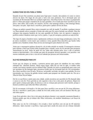 EJIOKO FOGE DO CÉU PARA A TERRA
Quando ele por fim constituiu seu plano para fugir para o mundo, não poderia vir como os outros
através do útero. Ele fugiu do céu para a terra com seus pertences. Foi à divinação para um
sacerdote de Ifá chamado Olorí ire oyinkpin nigba kara ofun Oríşa loorun. Ele estava se preparando
para ir a Deus para pegar a bandeira de seu anjo guardião e foi avisado para fazer sacrifício com um
porco, uma cabra, uma ovelha, um carneiro, um boi, uma tartaruga macho e uma tartaruga fêmea,
uma pata e um pato. Após fazer o sacrifício, partiu para o palácio divino de Deus.
Chegou ao palácio quando Deus estava tomando seu café da manhã. É proibido a qualquer pessoa
ver Deus quando estava comendo e Ejioko não sabia que Ele estava fazendo sua refeição. Deus lhe
entregou uma pequena bandeira de seu anjo guardião de Ejioko, mas ele ignorou a pequena e
preferiu roubar a bandeira maior que viu lá, e partiu. A que ele surrupiou, pertencia ao anjo do Rei.
Tão logo ele pegou a bandeira maior, rapidamente embarcou em uma longa jornada para a terra. Ele
já estava escalando o sexto morro que conduzia a terra, quando Deus descobriu que Ejioko tinha
partido com a bandeira errada. Deus enviou um mensageiro para chamá-lo de volta.
Antes que o mensageiro pudesse alcançá-lo, ele já tinha entrado no mundo. O mensageiro retornou
para reportar a Deus que Ejioko tinha escapado para o mundo, assim ele foi deixado para prosperar
imensamente na terra. Antes de partir do céu, tinha sido alertado pelos Awo a não se permitir
tornar-se descontrolado, e foi avisado que para ele prosperar deveria aprender a ser paciente e até
mesmo moderado, para evitar o risco de ser rodeado por pessoas mal intencionadas.
ELE FEZ DIVINAÇÃO PARA OYI
Assim que ele chegou ao mundo, a primeira pessoa para quem ele trabalhou foi uma mulher
chamada Oyi. Abemale Ekokan, Aboju regun regun, adifa fan oyi tolo ile igba. A mulher tinha
casado com muitos maridos sem ter nenhum filho. Quando ela estava se preparando para casar com
um sacerdote de Ifá chamado Igba, encontrou Ejioko que fez divinação para ela. Ele recomendou-
lhe a fazer sacrifício com 20 ratos, 20 peixes, um pombo, um bode, um galo e uma galinha. Os ovos
encontrados nas vísceras da galinha seriam usados para preparar um remédio para ela. Ela era a
filha do Oríşa Nla de Itakpa.
Ela fez os sacrifícios e partiu para uma cidade, aonde encontrou um sacerdote de Ifá chamado Igba
e casou-se com ele. Ficou grávida no mês seguinte e deu à luz a dois pares de gêmeos. Depois de
parir quatro crianças para Igba, ela deixou-o com as crianças para procurar outro marido, porque o
homem acreditava que tinha tido filhos suficientes.
Ela foi novamente à divinação e foi dito para fazer sacrifício com um par de 20 coisas diferentes.
Ela fez o sacrifício e partiu para a cidade de Ewi-Ado aonde casou com um homem Oke-Ila, que
não tinha esposa.
Logo ficou grávida e deu à luz a três pares de gêmeos durante o seu segundo casamento.Quando o
homem propôs que eles já tinham tido filhos suficientes, ela também abandonou-o em busca de
outro marido.
Mais uma vez ela foi à divinação e foi avisada a fazer sacrifício com um par de 40 materiais
diferentes. Após executar o sacrifício, viajou para Ijero aonde ela casou em um vilarejo chamado
169
 
