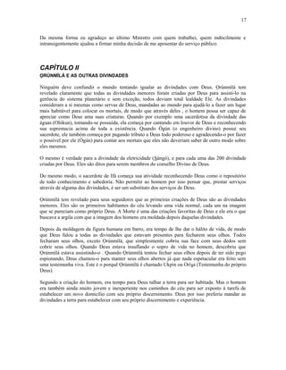 Da mesma forma eu agradeço ao último Ministro com quem trabalhei, quem indócilmente e
intransigentemente ajudou a firmar minha decisão de me aposentar do serviço público.
CAPÍTULO II
ỌRÚNMÌLÁ E AS OUTRAS DIVINDADES
Ninguém deve confundir o mundo tentando igualar as divindades com Deus. Ọrúnmìlá tem
revelado claramente que todas as divindades menores foram criadas por Deus para assisti-lo na
gerência do sistema planetário e sem exceção, todos deviam total lealdade Ele. As divindades
consideram a si mesmas como servas de Deus, mandadas ao mundo para ajudá-lo a fazer um lugar
mais habitável para colocar os mortais, de modo que através deles , o homem possa ser capaz de
apreciar como Deus ama suas criaturas. Quando por exemplo uma sacerdotisa da divindade das
águas (Olókun), tomando-se possuída, ela começa por cantando em louvor de Deus e reconhecendo
sua supremacia acima de toda a existência. Quando Ògún (o engenheiro divino) possui seu
sacerdote, ele também começa por pagando tributo a Deus todo poderoso e agradecendo-o por fazer
o possível por ele (Ògún) para contar aos mortais que eles não deveriam saber de outro modo sobre
eles mesmos.
O mesmo é verdade para a divindade da eletricidade (Sàngó), e para cada uma das 200 divindade
criadas por Deus. Eles são ditos para serem membros do conselho Divino de Deus.
Do mesmo modo, o sacerdote de Ifá começa sua atividade reconhecendo Deus como o repositório
de todo conhecimento e sabedoría. Não permitir ao homem por isso pensar que, prestar serviços
através de alguma das divindades, é ser um substituto dos serviços de Deus.
Ọrúnmìlá tem revelado para seus seguidores que as primeiras criações de Deus são as divindades
menores. Eles são os primeiros habitantes do céu levando uma vida normal, cada um na imagem
que se pareciam como próprio Deus. A Morte é uma das criações favorítas de Deus e ele era o que
buscava a argila com que a imagem dos homens era moldada depois daquelas divindades.
Depois da moldagem da figura humana em barro, era tempo de lhe dar o hálito de vida, de modo
que Deus falou a todas as divindades que estavam presentes para fecharem seus olhos. Todos
fecharam seus olhos, exceto Ọrúnmìlá, que simplesmente cobriu sua face com seus dedos sem
cobrir seus olhos. Quando Deus estava insuflando o sopro de vida no homem, descobriu que
Ọrúnmìlá estava assistindo-o . Quando Ọrúnmìlá tentou fechar seus olhos depois de ter sido pego
espionando, Deus chamou-o para manter seus olhos abertos já que nada espetacular era feito sem
uma testemunha viva. Este é o porquê Ọrúnmìlá é chamado Ukpin ou Oríşa (Testemunha do próprio
Deus).
Segundo a criação do homem, era tempo para Deus talhar a terra para ser habitada. Mas o homem
era também ainda muito jovem e inexperiente nos caminhos do céu para ser exposto à tarefa de
estabelecer um novo domicílio com seu próprio discernimento. Deus por isso preferiu mandar as
divindades a terra para estabelecer com seu próprio discernimento e experiência.
17
 