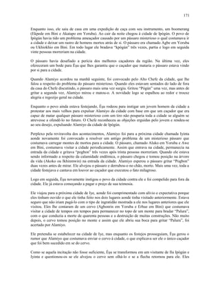 Enquanto isso, ele saiu de casa em uma expedição de caça com seu instrumento, um boomerang
(Ekpede em Bini e Akatapo em Yoruba). Ao cair da noite chegou à cidade de Ipògún. O povo de
Ipògún havia tido um problema ameaçador causado por um pássaro misterioso o qual costumava ir
a cidade e deixar um rastro de homens mortos atrás de si. O pássaro era chamado Agbe em Yoruba
ou Ukhiokhio em Bini. Em todo lugar ele bradava “kpògún” três vezes, partia e logo em seguida
vinte pessoas morreriam na cidade.
O pássaro havia desafiado a perícia dos melhores caçadores da região. Na última vez, eles
ofereceram um bode para Èşu que lhes garantiu que o caçador que mataria o pássaro estava vindo
por si para a cidade.
Quando Alamiyo acordou na manhã seguinte, foi convocado pelo Alto Chefe da cidade, que lhe
falou a respeito do problema do pássaro misterioso. Quando eles estavam sentados do lado de fora
da casa do Chefe discutindo, o pássaro mais uma vez surgiu. Gritou “Pògún” uma vez, mas antes de
gritar a segunda vez, Alamiyo mirou e matou-o. A novidade logo se espalhou ao redor e trouxe
alegria e regozijo geral na cidade.
Enquanto o povo ainda estava festejando, Èşu rodeou para instigar um jovem homem da cidade a
protestar aos mais velhos para expulsar Alamiyo da cidade com base em que um caçador que era
capaz de matar qualquer pássaro misterioso com um tiro não pouparia toda a cidade se alguém se
atrevesse a ofendê-lo no futuro. O Chefe reconheceu as objeções erguidas pelo jovem e rendeu-se
ao seu desejo, expulsando Alamiyo da cidade de Ipògún.
Perplexo pela reviravolta dos acontecimentos, Alamiyo foi para a próxima cidade chamada Iyinta
aonde novamente foi convocado a resolver um antigo problema de um misterioso pássaro que
costumava carregar montes de mortos para a cidade. O pássaro, chamado Aluko em Yoruba e Awe
em Bini, costumava visitar a cidade periodicamente. Assim que entrava na cidade, permanecia na
entrada da cidade e gritava “pogbon” três vezes após trinta pessoas morreriam. Quando ele estava
sendo informado a respeito da calamidade endêmica, o pássaro chegou e tomou posição na árvore
da vida (Akoko ou Ikhinmwin) na entrada da cidade. Alamiyo esperou o pássaro gritar “Pogbon”
duas vezes antes de mirar. Ele alvejou o pássaro e derrubou-o no chão, morto. Mais uma vez, toda a
cidade festejava e cantava em louvor ao caçador que executou o fato milagroso.
Logo em seguida, Èşu novamente instigou o povo da cidade contra ele e foi compelido para fora da
cidade. Ele já estava começando a pagar o preço de sua teimosia.
Ele viajou para a próxima cidade de Iye, aonde foi cumprimentado com alívio e expectativa porque
eles tinham ouvido o que ele tinha feito nos dois lugares aonde tinha visitado anteriormente. Estava
seguro que não iriam pagá-lo com o tipo de ingratidão mostrada a ele nos lugares anteriores que ele
visitou. Eles lhe contaram de um cervo (Agbonrin em Yoruba e Erhue em Bini) que costumava
visitar a cidade de tempos em tempos para permanecer no topo de um monte para bradar “Palura”,
com o que conduzia a morte de quarenta pessoas e a destruição de muitas construções. Não muito
depois, o cervo tomou posição no monte e assim que ele abriu sua boca para gritar “Palura”, foi
acertado por Alamiyo.
Ele pretendia se estabelecer na cidade de Iye, mas enquanto os festejos prosseguiam, Èşu gerou o
rumor que Alamiyo que costumava enviar o cervo à cidade, o que explicava ser ele o único caçador
que foi bem sucedido em se do cervo.
Como se aquela incitação não fosse suficiente, Èşu se transformou em um visitante de Ilu Ipògún e
Iyinta e questionou-os se ele alvejou o cervo sem olhá-lo e se a flecha retornou para ele. Eles
171
 