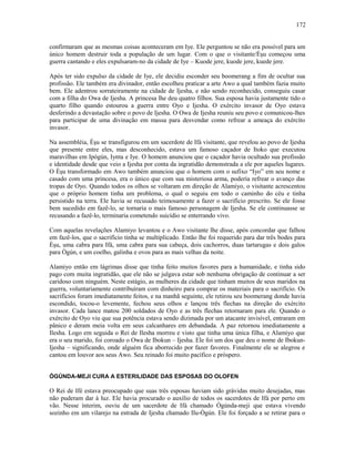 confirmaram que as mesmas coisas aconteceram em Iye. Ele perguntou se não era possível para um
único homem destruir toda a população de um lugar. Com o que o visitante/Èşu começou uma
guerra cantando e eles expulsaram-no da cidade de Iye – Kuode jere, kuode jere, kuede jere.
Após ter sido expulso da cidade de Iye, ele decidiu esconder seu boomerang a fim de ocultar sua
profissão. Ele também era divinador, então escolheu praticar a arte Awo a qual também fazia muito
bem. Ele adentrou sorrateiramente na cidade de Ijesha, e não sendo reconhecido, conseguiu casar
com a filha do Owa de Ijesha. A princesa lhe deu quatro filhos. Sua esposa havia justamente tido o
quarto filho quando estourou a guerra entre Oyo e Ijesha. O exército invasor de Oyo estava
desferindo a devastação sobre o povo de Ijesha. O Owa de Ijesha reuniu seu povo e comunicou-lhes
para participar de uma divinação em massa para desvendar como refrear a ameaça do exército
invasor.
Na assembléia, Èşu se transfigurou em um sacerdote de Ifá visitante, que revelou ao povo de Ijesha
que presente entre eles, mas desconhecido, estava um famoso caçador de Itoko que executou
maravilhas em Ipògún, Iynta e Iye. O homem anunciou que o caçador havia ocultado sua profissão
e identidade desde que veio a Ijesha por conta da ingratidão demonstrada a ele por aqueles lugares.
O Èşu transformado em Awo também anunciou que o homem com o sufixo “Iyo” em seu nome e
casado com uma princesa, era o único que com sua misteriosa arma, poderia refrear o avanço das
tropas de Oyo. Quando todos os olhos se voltaram em direção de Alamiyo, o visitante acrescentou
que o próprio homem tinha um problema, o qual o seguiu em todo o caminho do céu e tinha
persistido na terra. Ele havia se recusado teimosamente a fazer o sacrifício prescrito. Se ele fosse
bem sucedido em fazê-lo, se tornaria o mais famoso personagem de Ijesha. Se ele continuasse se
recusando a fazê-lo, terminaria cometendo suicídio se enterrando vivo.
Com aquelas revelações Alamiyo levantou e o Awo visitante lhe disse, após concordar que falhou
em fazê-los, que o sacrifício tinha se multiplicado. Então lhe foi requerido para dar três bodes para
Èşu, uma cabra para Ifá, uma cabra para sua cabeça, dois cachorros, duas tartarugas e dois galos
para Ògún, e um coelho, galinha e ovos para as mais velhas da noite.
Alamiyo então em lágrimas disse que tinha feito muitos favores para a humanidade, e tinha sido
pago com muita ingratidão, que ele não se julgava estar sob nenhuma obrigação de continuar a ser
caridoso com ninguém. Neste estágio, as mulheres da cidade que tinham muitos de seus maridos na
guerra, voluntariamente contribuíram com dinheiro para comprar os materiais para o sacrifício. Os
sacrifícios foram imediatamente feitos, e na manhã seguinte, ele retirou seu boomerang donde havia
escondido, tocou-o levemente, fechou seus olhos e lançou três flechas na direção do exército
invasor. Cada lance matou 200 soldados de Oyo e as três flechas retornaram para ele. Quando o
exército de Oyo viu que sua potência estava sendo dizimada por um atacante invisível, entraram em
pânico e deram meia volta em seus calcanhares em debandada. A paz retornou imediatamente a
Ilesha. Logo em seguida o Rei de Ilesha morreu e visto que tinha uma única filha, e Alamiyo que
era o seu marido, foi coroado o Owa de Ibokun – Ijesha. Ele foi um dos que deu o nome de Ibokun-
Ijesha – significando, onde alguém fica aborrecido por fazer favores. Finalmente ele se alegrou e
cantou em louvor aos seus Awo. Seu reinado foi muito pacífico e próspero.
ÒGÚNDA-MEJI CURA A ESTERILIDADE DAS ESPOSAS DO OLOFEN
O Rei de Ifé estava preocupado que suas três esposas haviam sido grávidas muito desejadas, mas
não puderam dar à luz. Ele havia procurado o auxílio de todos os sacerdotes de Ifá por perto em
vão. Nesse ínterim, ouviu de um sacerdote de Ifá chamado Ògúnda-meji que estava vivendo
sozinho em um vilarejo na estrada de Ijesha chamado Ilu-Ògún. Ele foi forçado a se retirar para o
172
 