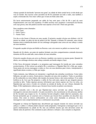 vilarejo quando foi declarado “persona non grata” na cidade de Itoko aonde havia vivido desde que
veio ao mundo. Seu sucesso como sacerdote de Ifá foi aclamado em todo o redor, mas também o
expôs a inimizade dos Awo mais velhos que viviam em Itoko antes dele.
Ele havia anteriormente preparado um sabão de boa sorte para o Rei de Ifé o qual ele usou
freqüentemente com seus três caçadores. O sabão auxiliou seus caçadores a retornarem da floresta
com caça grossa, mas não poderia auxiliar suas esposas a levar até o final suas gravidez.
Seus caçadores eram chamados:
1 – Orísi Taasi
2 – Oríisi Taasi e
3 – Atama Taasi.
Um dia os três foram à floresta em uma caçada. O primeiro caçador alvejou um elefante e ele foi
morrer na cidade, no pátio de trás do palácio do Rei. Quando o elefante foi carneado, uma criança
humana estava estabelecida dentro do seu estômago carregando uma coroa em sua cabeça e contas
em seus membros.
O segundo caçador alvejou um búfalo na floresta e este veio morrer no palácio no mesmo local.
Quando ele foi aberto, um prato de madeira fechado com dois compartimentos contendo dezesseis
sementes de Ifá em cada lado, estava dentro de suas entranhas.
O terceiro caçador alvejou um cervo na floresta e também veio morrer no mesmo ponto. Quando foi
aberto, seu estômago mostrou uma cabaça contendo um bastão mágico (Aşe).
O Rei ficou obviamente intrigado e se perguntou qual mensagem foi trazida por estes estranhos
acontecimentos. O Rei retirou seu próprio Ifá e consultou-o e Ògúnda Meji foi o Odu que surgiu.
Neste ponto ele enviou mensagens a todos os Awo em seus domínios para virem e interpretarem o
significado destes eventos e o Odu que surgiu.
Todos tentaram, mas falharam em interpretar o significado das estranhas ocorrências. Como todos
falharam, uns após os outros, foram presos e lançados em uma cela no palácio. Todos os sacerdotes
de Ifá conhecidos no reino tinham sido tratados da mesma forma e não restou nenhum. O rei então
lembrou-se do Awo que lhe preparou o sabão de boa sorte para, apesar de que ninguém parecia
recordar-se dele. Todaia algumas pessoas informaram que restava apenas um Awo no reino, era
Ògúnda-meji que estava vivendo em reclusão na estrada de Ijesha, em um vilarejo chamado Ilu
Ògún. O Rei rapidamente ordenou que o homem fosse trazido ao palácio sem demora.
Aquilo coincidiu com o dia em que Ògúnda-meji estava servindo sua cabeça. Quando os
mensageiros estavam atravessando o rio para encontrá-lo, eles encontraram as três princesas adultas
de Ifé, lavando suas roupas no rio. As meninas haviam atingido a idade ideal de casamento, mas
haviam prometido que só casariam com os homens que fossem bem sucedidos em descobrir seus
nomes. Eles eram os únicos conhecedores em como eram chamadas as princesas. Os dois
mensageiros reais cumprimentaram-nas e continuaram sua jornada.
Chegando ao vilarejo de Ògúnda-meji, descobriram que naquele instante ele estava servindo sua
cabeça e o sabão e o inhame pilado estavam sendo preparados. Entregaram a mensagem que o rei o
queria imediatamente na cidade de Ifé, mas seu anfitrião insistiu que elee deveriam comer do
inhame antes de partirem. Eles sentaram-se para saborear a refeição e seus corações se alegraram.
173
 