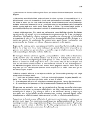 Após comerem, ele lhes deu vinho de palma fresco para beber e finalmente lhes deu obi em sinal de
respeito.
Após desfrutar a sua hospitalidade, eles resolveram lhe contar o porque foi convocado pelo Rei, a
fim de que ele talvez não terminasse na cadeia como todos os outros convocados antes. Primeiro,
lhe deram os nomes das três filhas do Rei que haviam prometido casar apenas com o homem que
soubesse seus nomes. Disseram-lhe que se ele quisesse casar com novas esposas, poderia ter as três
garotas pronunciando seus nomes como: Iboru, Iboye e Ibòsise. Este acontecimento explica o
porque Ọrúnmìlá não proíbe o casamento com mais de uma esposa da mesma casa ou família.
A seguir, revelaram o que o Rei o queria, que era interpretar o significado das estranhas descobertas
nas vísceras dos três animais mortos pelos três caçadores reais no mesmo dia. Já que eles mesmos
não sabiam o significado, foi avisado a se preparar para esclarecer o enigma o qual havia desafiado
a competência de todos os Awo do reino de Ifé, e que foram lançados na cela. Eles alertaram no a
manter seus segredos. Ele agradeceu por lhe contarem tanto o quanto fizeram e suplicou-lhes para
contarem ao Rei que ele estava servindo sua cabeça, mas apareceria no dia seguinte.
Logo que eles partiram, retirou suas sementes divinatórias e consultou Ifá. Foi avisado a dar um
bode a Èşu e viajar com obis e planta madura para sua jornada. Ele também foi avisado a ser
generoso com qualquer um que encontrasse no caminho porque a solução dos enigmas lhe seria
dado no caminho para Ifé. Ele fez conforme lhe foi dito.
Ele partiu para Ifé muito cedo no dia seguinte. Assim que adentrou o último trecho de floresta antes
de Ifé, encontrou uma velha mulher sentada a beira da estrada. A mulher parecia muito triste e
faminta. Ela chamou-lhe implorou por comida porque não comia há três dias. Ele lhe deu sua
banana da terra madura assada e água de sua bolsa. Após comer e beber, ele lhe deu obi para ficar
com ela, bem como o restante da banana da terra madura em sua bolsa. A velha mulher agradeceu-
lhe. Quando estava preste a deixar a velha mulher, ela lhe perguntou aonde ele estava indo e ele
respondeu que havia sido convocado para uma missão no palácio do rei em Ifé.Ela lhe disse que ele
foi convocado para Ifé para:
1- Revelar o motivo pelo qual as três esposas do Olofen que tinham estado grávidas por um longo
tempo, ainda não haviam parido;
2 – O significado do Elefante, Búfalo e Cervo que foram respectivamente alvejados por Orísi Tasi,
Oríisi Taasi e Atama Taasi, mas que vieram morrer no pátio do palácio;
3 – A mensagem enviada pelos três misteriosos objetos encontrados nas vísceras dos três animais, e
4 – Se ele escolhesse novas esposas, revelar os nomes das três filhas crescidas do Olofen.
Ela alertou-o que a primeira proeza que ele executaria seria se livrar de uma velha feiticeira que
freqüentemente se sentava na entrada do palácio do rei e que tinha o poder de destruir a memória e
conhecimento de todos os Awo vindos ao palácio, o que explicava o porque os outros Awo
convocados antes haviam falhado. A velha senhora avisou-o a ordenar a execução daquela mulher
antes de entrar no palácio porque ela era a responsável por todos os infortúnios cercando o reino.
Sua próxima tarefa seria ordenar a libertação de todos os Awo aprisionados e proclamar que era
proibido manter algum Awo em correntes ou cadeias, porque qualquer cidade aonde um Awo era
mantido preso sempre estaria em grande tumulto. Depois disso, ele entraria no palácio. As primeiras
pessoas a recebê-lo seriam as três filhas do Rei. Elas cumprimentariam-no de joelhos e ele
responderia chamando-as pelos seus nomes, Iboru, Iboye, Ibòsise.
174
 