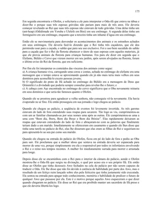 Em seguida encontraria o Olofen, e solicitaria a ele para interpretar o Odu-ifá que estava na tábua e
dizer-lhe o porque suas três esposas grávidas não pariam para mais de três anos. Ele deveria
começar revelando ao Rei que suas três esposas não estavam de todo grávidas. Uma delas tinha um
(ant-heap) (Odidimade em Yoruba e Ulelefe em Bini) em seu estômago. A segunda delas tinha um
formigueiro em seu estômago, enquanto que a terceira tinha um inhame d’água em seu estômago.
Então ele se movimentaria para desvendar os acontecimentos dos animais e os estranhos achados
em seus estômagos. Ele deveria fazê-lo dizendo que o Rei tinha três caçadores, que ele deu
permissão usar para a caçada, o sabão que para seu uso exclusivo. Foi o uso bem sucedido do sabão
para a caçada que fez o Rei da floresta abastecer o útero de suas esposas com aqueles materiais, já
que ele provia animais da floresta para crianças humanas. Era para ele dizer em seguida que o
Elefante, Búfalo e Cervo que vieram morrer em seu jardim, após serem alvejados na floresta, foram
o último aviso do Rei da floresta, que era suficiente.
Por fim ele foi interpretar os conteúdos das vísceras dos animais como segue:
a) A criança humana viva, carregando uma coroa e contas, achada no estômago do elefante era uma
mensagem que o tempo estava se aproximando quando ele já não mais teria mais velhos em seus
domínios para aconselhá-lo exceto pessoas jovens;
b) O significado do prato de Ifá achado no estômago do Búfalo era a mensagem de Deus que
Ọrúnmìlá é a divindade que poderia sempre consultar para revelar-lhe o futuro; e
c) A cabaça com Aşe encontrada no estômago do cervo significava que o Oba novamente reinaria
em seus domínios e que seria tão famosos quanto o Olofen.
Quando ele se prostrou para agradecer a velha senhora, não conseguiu vê-la novamente. Ela havia
evaporado no ar fino. Ele então prosseguiu em sua jornada e logo chegou ao palácio.
Quando ele chegou ao palácio, a seqüência de eventos foi levemente invertida. As três garotas
estavam do lado de fora estendendo suas roupas para secarem. Tão logo as viu, cumprimentou-as
com um ar familiar chamando-as por seus nomes uma após as outras. Ele cumprimentou-as uma a
uma com “Bom dia, Iboru, Bom dia Iboye e Bom dia Ibòsise”. Elas rapidamente deixaram as
roupas que estavam estendendo do lado de fora e abraçaram-no com as palavras que finalmente
teriam dado a um marido. Imediatamente se ofereceram em casamento e quando ele lhes disse que
tinha uma tarefa no palácio do Rei, elas lhe disseram que elas eram as filhas do Rei e seguiriam-no
para apresentá-lo ao seu pai como seu marido.
Quando ele chegou na entrada do palácio do Olofen, ficou em pé do lado de fora e pediu ao Oba
para sair. Ele proclamou que a mulher idosa que sentava na entrada deveria ser espancada para
morrer de uma vez, porque simplesmente era ela a responsável por todos os infortúnios envolvendo
o Rei e o reino nos tempos recentes. A mulher foi imediatamente surrada para morrer e arrastada
para longe.
Depois disso ele se encaminhou com o Rei para o interior da câmara do palácio, aonde o Olofen
mostrou-lhe o Odu-Ifá que surgiu na divinação, o qual por acaso era o seu próprio Ifá. Ele então
disse ao Olofen que tinha dezesseis Awo fechados na cela do palácio por não serem capazes de
traduzir o Odu. Ele lhe disse que não foi devido à carência de habilidade por parte dos Awo, mas o
resultado de um feitiço ruim lançado sobre eles pela feiticeira que tinha justamente sido executada.
Ela sentou na entrada para apagar todo conhecimento, memória e habilidade de predizer o futuro de
qualquer Awo que passasse por ela. Este é o motivo porque aqueles Awo esqueceram o que dizer
quando chegaram no palácio. Ele disse ao Rei que era proibido manter um sacerdote de Ifá preso e
que ele deveria libertá-los logo.
175
 